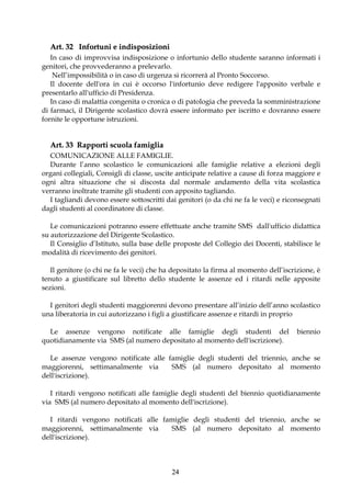 Art. 32 Infortuni e indisposizioni
   In caso di improvvisa indisposizione o infortunio dello studente saranno informati i
genitori, che provvederanno a prelevarlo.
    Nell’impossibilità o in caso di urgenza si ricorrerà al Pronto Soccorso.
   Il docente dell'ora in cui è occorso l'infortunio deve redigere l'apposito verbale e
presentarlo all'ufficio di Presidenza.
   In caso di malattia congenita o cronica o di patologia che preveda la somministrazione
di farmaci, il Dirigente scolastico dovrà essere informato per iscritto e dovranno essere
fornite le opportune istruzioni.


  Art. 33 Rapporti scuola famiglia
  COMUNICAZIONE ALLE FAMIGLIE.
  Durante l’anno scolastico le comunicazioni alle famiglie relative a elezioni degli
organi collegiali, Consigli di classe, uscite anticipate relative a cause di forza maggiore e
ogni altra situazione che si discosta dal normale andamento della vita scolastica
verranno inoltrate tramite gli studenti con apposito tagliando.
  I tagliandi devono essere sottoscritti dai genitori (o da chi ne fa le veci) e riconsegnati
dagli studenti al coordinatore di classe.

   Le comunicazioni potranno essere effettuate anche tramite SMS dall'ufficio didattica
su autorizzazione del Dirigente Scolastico.
   Il Consiglio d’Istituto, sulla base delle proposte del Collegio dei Docenti, stabilisce le
modalità di ricevimento dei genitori.

   Il genitore (o chi ne fa le veci) che ha depositato la firma al momento dell’iscrizione, è
tenuto a giustificare sul libretto dello studente le assenze ed i ritardi nelle apposite
sezioni.

  I genitori degli studenti maggiorenni devono presentare all’inizio dell’anno scolastico
una liberatoria in cui autorizzano i figli a giustificare assenze e ritardi in proprio

  Le assenze vengono notificate alle famiglie degli studenti del                     biennio
quotidianamente via SMS (al numero depositato al momento dell'iscrizione).

  Le assenze vengono notificate alle famiglie degli studenti del triennio, anche se
maggiorenni, settimanalmente via      SMS (al numero depositato al momento
dell'iscrizione).

   I ritardi vengono notificati alle famiglie degli studenti del biennio quotidianamente
via SMS (al numero depositato al momento dell'iscrizione).

  I ritardi vengono notificati alle famiglie degli studenti del triennio, anche se
maggiorenni, settimanalmente via      SMS (al numero depositato al momento
dell'iscrizione).



                                           24
 