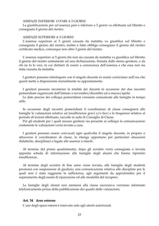 ASSENZE INFERIORI O PARI A 5 GIORNI
  La giustificazione per un’assenza pari o inferiore a 5 giorni va effettuata sul libretto e
consegnata il giorno del rientro.

   ASSENZE SUPERIORI A 5 GIORNI
   L’assenza superiore ai 5 giorni causata da malattia va giustifica sul libretto e
consegnata il giorno del rientro, inoltre è fatto obbligo consegnare il giorno del rientro
certificato medico, comunque non oltre 3 giorni dal rientro.

    L’assenza superiore ai 5 giorni che non sia causata da malattia va giustifica sul libretto
il giorno del rientro unitamente ad una dichiarazione, firmata dallo stesso genitore, o da
chi ne fa le veci, in cui dichiari di essere a conoscenza dell’assenza e che essa non sia
stata causata da malattia.

  I genitori possono interloquire con il singolo docente in orario curriculare nell’ora che
questi mette a disposizione mensilmente su appuntamento.

   I genitori possono incontrare la totalità dei docenti in occasione dei due incontri
pomeridiani organizzati dall’Istituto a novembre/dicembre ed a marzo/aprile.
   Le date precise dei colloqui pomeridiani verranno comunicate alle famiglie in tempo
utile.

  In occasione degli incontri pomeridiani il coordinatore di classe consegnerà alle
famiglie le valutazioni relative ad insufficienze gravi e/o lievi e le frequenze relative al
periodo di lezioni effettuato, raccolte in sede di Consiglio di Classe.
  Per gli studenti per i quali nessun genitore sia presente ai colloqui la comunicazione
contenente le valutazioni verrà inviata a casa.

   I genitori possono essere convocati ogni qualvolta il singolo docente, in proprio o
attraverso il coordinatore di classe, lo ritenga opportuno per particolari situazioni
didattiche, disciplinari o legate alle assenze o ritardi.

   Al termine del primo quadrimestre, dopo gli scrutini verrà consegnata o inviata
apposita scheda di informazione alle famiglie degli alunni che hanno riportato
insufficienze.

  Al termine degli scrutini di fine anno viene inviata, alle famiglie degli studenti
promossi con sospensione di giudizio, una comunicazione relativa alle discipline per le
quali non è stata raggiunta la sufficienza, agli argomenti da approfondire per il
superamento degli esami di riparazione ed alle modalità del recupero.

   Le famiglie degli alunni non ammessi alla classe successiva verranno informate
telefonicamente prima della pubblicazione dei quadri delle valutazioni.


  Art. 34 Aree esterne
  L’uso degli spazi esterni è riservato solo agli utenti autorizzati.

                                           25
 