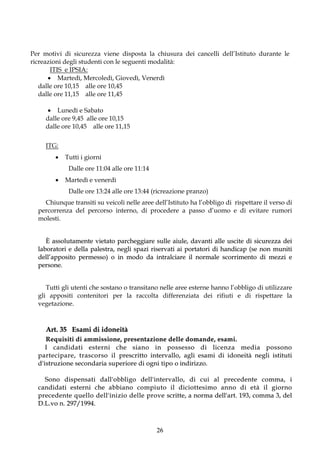 Per motivi di sicurezza viene disposta la chiusura dei cancelli dell’Istituto durante le
ricreazioni degli studenti con le seguenti modalità:
       ITIS e IPSIA:
       Martedì, Mercoledì, Giovedì, Venerdì
   dalle ore 10,15 alle ore 10,45
   dalle ore 11,15 alle ore 11,45

        Lunedì e Sabato
      dalle ore 9,45 alle ore 10,15
      dalle ore 10,45 alle ore 11,15

      ITG:
                Tutti i giorni
                   Dalle ore 11:04 alle ore 11:14
                Martedì e venerdì
                   Dalle ore 13:24 alle ore 13:44 (ricreazione pranzo)
    Chiunque transiti su veicoli nelle aree dell’Istituto ha l’obbligo di rispettare il verso di
  percorrenza del percorso interno, di procedere a passo d’uomo e di evitare rumori
  molesti.


     È assolutamente vietato parcheggiare sulle aiule, davanti alle uscite di sicurezza dei
  laboratori e della palestra, negli spazi riservati ai portatori di handicap (se non muniti
  dell’apposito permesso) o in modo da intralciare il normale scorrimento di mezzi e
  persone.


     Tutti gli utenti che sostano o transitano nelle aree esterne hanno l’obbligo di utilizzare
  gli appositi contenitori per la raccolta differenziata dei rifiuti e di rispettare la
  vegetazione.



      Art. 35 Esami di idoneità
      R e q u i s i t i d i a m m i s s io n e , p r e s e n t a z i o n e d e l l e d o m a n d e , e s a m i .
     I candidati esterni che sia no in po ssesso di licenza media possono
  p a r t e c i p a r e , t r a s c o r s o i l p r e s c r i t t o i n t e r v a l l o , a g l i e sa m i d i i d o n e i t à n e g l i i st i t u t i
  d'istruzione secondaria superiore di ogni tipo o indirizzo.

      S o n o d i s p e n s a t i d a l l ' o b b l i g o d e l l ' i nt er v al l o , d i c u i a l p r e c e d e n t e c o m m a , i
  c a n d i d a t i e s t er n i c he a b b i a n o c o m p i u t o i l d i c i o t t e s i m o a n n o d i e t à i l g i o r n o
  p r e c e d e n t e q u e l l o d e l l ' i n i z i o d e l l e p r o v e scr i t t e , a n o r ma d e l l ' a r t . 1 9 3 , co m ma 3 , d e l
  D. L . v o n . 2 9 7 / 1 9 9 4 .



                                                                       26
 