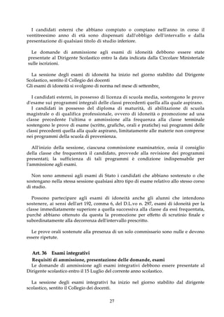 I c a nd i dat i e s t e r ni c h e a b bi an o co mp i ut o o co m pi ano n e ll ' a n no i n co r so il
v e nt it r e e si mo a nno d i e t à s o n o d i s p e n s a t i d a l l ' o b b l i g o d e l l ' i n t e r v a l l o e d a l l a
p r e s e nt az i o ne d i q u a l s i a s i t it o lo d i st u d io inferiore.

   Le do ma nde di a mm is s io ne ag l i e sa mi di ido n eit à de b bo no e s ser e st at e
 p r e s e n t a t e a l D i r i g e n t e Sco l a st i co e n t r o l a d a t a i n d i ca t a d a l l a C i r co l a r e M i n i st e r i a l e
 su l l e i s cr i z i o n i .

    L a s e s s i o n e d e g l i e sa m i d i i d o n e i t à h a i n i z i o n e l g i o r n o st a bi l i t o d a l D i r i g e n t e
S c o l a s t i c o , s e n t i t o i l Co l l e g i o d e i d o c e n t i
Gli esami di idoneità si svolgono di norma nel mese di settembre.

     I ca n di d ati e st er n i, in p o sse sso di l i ce n za d i scu o la m e di a , so st en go no le pr ove
d ' e s a m e s u i pr o g r ammi int eg r al i d ell e cla s si pr e ced ent i q ue lla a lla q ual e a sp ir a no .
     I ca nd id at i in po s s es so d el d i p l o m a d i m a t u r i t à , d i a b i l i t a z i o n e d i s c u o l a
m a g i st r a l e o d i q u a l i f i ca p r o f e s si o n a l e , o v v e r o d i i do n ei t à o p ro m o zi o ne a d u n a
c l a s s e p r e c e d e n t e l ' u l t i m a o a m m i s s i o n e a l l a f r e q u e n z a a l l a c l a s s e t er m i n al e
s o s t e ng o n o l e p r o v e d i e sa m e ( s c r i t t e , g r a fi c h e , o r a l i e p r a t i c h e ) s u i p r o g r a m mi d e l l e
classi pr e ce de nt i que ll a alla qu ale as pir ano , limit at ame nt e alle m at e r i e no n co mpr e se
n e i p r o g r a m m i d e l l a s cuo l a d i pr o v e n ie nz a .

      All'inizio della sessio ne, ciascuna co mmissio ne esaminat r ice, o ssia il co nsig lio
d e l l a c l a s s e c h e f r e q u e n t e r à i l c a n d i d a to , p r ov v e de a l l a r ev i s io n e d e i p r o gr a m m i
p r e s e n t a t i ; l a s u f f i c i e n z a d i t a l i pr o g r a m m i è c o nd i z io ne i n d i s pe n s a b il e pe r
l ' a m m i s si o n e a g l i e sa m i .

    No n so no ammessi a g li esami di St at o i c andidat i che abbiano so st enut o o che
s o s t e n g a n o n e l l a st e ss a se ss i o n e q u a l si a si a l t r o t i p o d i e sa me r e l a t i v o a l l o st e sso co r so
d i st ud i o .

     Po sso no p ar te ci p ar e a g l i e sa m i d i i do ne i t à a n ch e g l i a l u nn i ch e i nt e n do n o
s o s t e n e r e , a i s e n s i d e l l ' a r t 1 9 2 , co m m a 6 , d e l D . L . v o n . 2 9 7 , e s a m i d i i d o n e i t à p e r l a
c l a s s e i m me d i a t a me nt e s u pe r io r e a q u e l l a s u c c e s s i v a a l l a c l a s s e d a e s s i f r e q u e n t a t a ,
p u r c h é a b b i a n o o t t e n u t o d a q u e s t a l a p r o m o z i o n e p e r e ffe t t o d i s cr ut i n i o fi n a l e e
su bo r d i n a t a m e n t e a l l a d e co r r e n z a d e l l ' i n t e r v a l l o p r e scr i t t o .

    L e p r o v e o r a l i s o st e n u t e a l l a p r e se n z a d i u n s o l o c o m m i s sa r i o so n o n u l l e e d e v o n o
e s s e r e r ip e t ut e .


    Art. 36 Esami integrativi
    R e q u i s i t i d i a m m i s s io n e , p r e s e n t a z i o n e d e l l e d o m a n d e , e s a m i
   L e d o m a nd e d i a m mi s s io ne ag l i e s am i int e g r at iv i de b bo no e ss e r e pr e se nt at e a l
D i r i g e n t e sco l a st i co e n t r o i l 1 5 L ug l i o d e l c o r r e n t e a n n o s co l a st i c o .

    L a s e s s i o n e d e g l i e sa m i i n t e g r a t i v i h a i n i z i o n e l g i o r n o s t a bi l i t o d a l d i r i g e n t e
s c o l a s t i c o , s e n t i t o i l Co l l e g i o d e i d o c e n t i .

                                                                   27
 