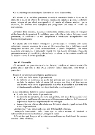 G l i e sa m i i nt e g r at iv i s i sv o lg o no di no r m a n e l me s e di se t t e mbr e .

    G l i a l u n n i e d i ca n d i d a t i pro m o ssi i n se d e d i scr u ti n i o f i na l e o d i e sa m i d i
i d o n e i t à a c l a s s i d i i s t i t u t i d i i s t r uz i o n e s e c o n d a r i a s u p e r i o r e p o s so n o s o st e n e r e
e s a m i i n t e g r a t i v i p e r cl a s s i c o r r i s p o n d e n t i d i s c u o l a d i d i v e r s o o r d i n e , t i p o o
i n d i r i z z o , s u m a t e r i e n o n c o m p r e s e n e i p r o g r a m m i d e l co r so d i st ud i o d i
pr o v e nie n za.

      All'inizio della sessio ne, ciascuna co mmissio ne esaminat r ice, o ssia il co nsig lio
della classe che f r e qu e n t er à i l c a nd i d at o , p r o v v e d e a l l a r ev i s io n e d e i p r o g r a m m i
p r e s e n t a t i ; l a s u f f i c i e n z a d i t a l i p r o g r a m m i è co n d i z i o n e i n d i s p e n s a bi l e p e r
l ' a m m i s si o n e a g l i e sa m i

   Gl i a lu n ni c he no n ha nno co n seg uit o l a pr o mo zio ne o l 'id o neit à a lle cla s si
s u i n d i c a t e p o s s o n o s o st e n e r e i n s c uo l e d i d iv e r so o r d in e , t ipo o i n dir iz zo , e sa m i
i nt e g r a t iv i s o lt a nt o p e r cl a s se c o r r i s p o n d e n t e a q u e l l a f r e q u e n t a t a c o n e s i t o
n e g a t i v o ; a n a l o g a m e n t e i c a n d i d a t i e s t e r n i c h e n o n h a n n o c o n s e g u it o l ' i do n e it à
p o s so n o so st e n e r e g l i e s a m i i n t e g r a t i v i so l t a n t o p e r c l a s s e co r r i s p o n d e n t e a q ue l l a c ui
d à a cc e s so i l t i t o l o d i s t ud i o p o s se d ut o .


    Art. 37 Passerelle
    G l i s t u de n t i c h e , pro ve n e n do d a al tr i I st i t ut i , c h i e do no d i es s e r e i s c r itt i al l a
p r i m a c l a s s e d e l l ’ I T I S o d e l l ’ I P S I A d u r a n t e l ’ a n n o s c o l a s t i c o , so n o t e n ut i a
p r e se n t a r e :

   In caso di iscrizione durante il primo quadrimestre:
     i l n u l la o s t a de l l a s c uo l a d i pr o v e n ie n z a
     l a r i c h i e st a d i i s cr i z i o n e , d a p a r t e d e i g e n i t o r i , co n u n a d i c h i a r a z i o n e c h e
        e s p l i c i t a l a r a g i o n e d e l l a r i c h i e st a ( a d e s e m p i o u n d i s a g i o d i i n s e r i m e n t o
        dell’alunno nella scuola di provenienza o la presa di coscienza di aver fatto una
        scelta di curricolo scolastico non rispondente alle proprie aspettative)

  In caso di iscrizione durante il secondo quadrimestre:
      i l n u l la o s t a de l l a s c uo l a d i pr o v e n ie n z a
      l a r i c h i e s t a d i i s cr i z i o n e , d a p a r t e d e i g e n i t o r i , c o n u n a d i c h i a r a z i o n e c h e
           e s p l i c i t a l e p r o b l e m a t i c h e c o n n e s s e a l l ’ i n s u c c e s so s c o l a st i co d e ll’ a lu n no e d
           a l po s s i bi le r i s c hio di d i s pe r s io n e c he ne co n s e g ue
      documentazione relativa alla valutazione del primo trimestre/quadrimestre della
           scuola di provenienza.
   L ' i s cr iz io ne av v ie ne pr e v io co l lo q u io co n i l D i r ig e nt e S co la st i co .
   L ' e v e n t u a l e i n s e r i m e n t o , n e l l a cl a sse co n u n mi n o r n um e r o d i st ud e n t i , è
su bo r d i n a t o a l l ’ a sse n s o d e l r e l a t i v o C o n si g l i o d i cl a s se .
   I l C o n s i g l i o è p o i d e l e g a t o a d a c c e r t a r e e v e n t ua l i c a r e n z e d i s c i p l i n a r i , d a co l m a r e
d u r a n t e l ' a n n o s co l a s t i c o .




                                                                   28
 