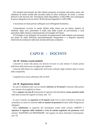 G l i s t ud e n t i p r o v e n i e n t i d a a l t r i I st i t ut i p r o mo s s i a l t e r m i n e d e l p r i m o a n n o , c h e
c h i e d o n o d i e s s e r e i sc r i t t i a l l a s e co n d a c l a s s e d i a l t r o i n d i r i z z o d i s t u d i , a n o r m a
d e l l ' a r t . 5 d e l d e c r e t o d e l P r e s i d e n t e d e l l a R e p u b b l i c a n.323/ 1 999, no n so st e ng o no
l e p r o v e i n t e g r a t iv e d i c u i a l l ' a r t . 9 2 d e l d e c r e t o l e g i s l a t i v o n . 2 9 7 / 1 9 9 4 .

    L ' i s c r i z i o n e av v i e n e p r e v io c o l l o q u i o c o n i l D i r i g e n t e S c o l a s t i co .

     L' inse r ime nt o a vv i e ne in mo do diretto nella classe con un minor numero di
st ud e n t i , d o p o a v e r p r e se n t a t o i l n ul l a o st a d e l l a s c uo l a d i p r o v e n i e n z a e s a r à
pr e cedut o dalla r e lat i v a co muni cazio ne al C o nsig lio di C la sse .
     I l C o n s i g l i o è p o i d e l e g a t o a d a c c e r t a r e l a p r e p a r a z i o n e n e ll e ma t e r i e n o n pr e s e nt i
n e l p i a n o d i st u d i d e l l ' a n n o p r e ce d e n t e m e n t e f r e q ue n t a t o e a d i s p o r r e s p e c i f i c i
i n t e r v e n t i da r e a l i z z a r e n e l l a fa s e i n i z i a le de l l ' a nn o s c o l a s t i c o .




                                      CAPO II - DOCENTI

    Art. 38 Entrata e uscita studenti
  I docenti in orario alla prima ora devono trovarsi in aula almeno 5 minuti prima
dell’inizio delle lezioni per accogliere gli studenti.
  I docenti dell’ultima ora vigileranno sull’uscita ordinata degli studenti dopo il suono
della campanella.

   L’appello deve essere effettuato alle ore 8,05 .


    Art. 39 Registrazione ritardi
   In caso lo studente entri con un ritardo inferiore ai 10 minuti il docente della prima
 ora è tenuto ad accoglierlo in classe.
   Deve segnare con una R (maiuscola) il cognome del ritardatario senza annotare nulla
 nelle altre sezioni del registro di classe. (art. 17)

   In caso il ritardo sia superiore ai 10 minuti (dalle 8,16 in poi) il docente è tenuto ad
 ammettere in classe lo studente solo se munito di permesso firmato dalla Dirigenza (o
 delegato).
   Deve sottolineare il cognome del ritardatario scritto nella sezione ASSENTI e
 riportare il cognome dello studente e l’ora di entrata registrata sul permesso nella
 sezione “RAPPORTI del PROFESSORE” del registro di classe firmando l’annotazione.
 (art. 17)



                                                                     29
 