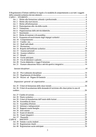 Il Regolamento d’Istituto stabilisce le regole e le modalità di comportamento a cui tutti i soggetti
della comunità scolastica devono attenersi. ......................................................................................... 6
CAPO I - STUDENTI ........................................................................................................................ 6
     Art. 1 Diritto alla formazione culturale e professionale............................................................ 6
     Art. 2 Diritto alla riservatezza ................................................................................................... 6
     Art. 3 Diritto all'informazione .................................................................................................. 6
     Art. 4 Partecipazione alla vita della scuola ............................................................................... 6
     Art. 5 Valutazione ..................................................................................................................... 6
     Art. 6 Organizzazione delle attività didattiche.......................................................................... 6
     Art. 7 Inserimento ..................................................................................................................... 7
     Art. 8 Diritto di riunione e di assemblea ................................................................................... 7
     Art. 9 Frequenza ed assolvimento degli impegni scolastici ...................................................... 7
     Art. 10 Comportamento ............................................................................................................ 7
     Art. 11 Cambio ora................................................................................................................... 9
     Art. 12 Studi individuali............................................................................................................ 9
     Art. 13 Ricreazione ................................................................................................................... 9
     Art. 14 Rispetto dell'ambiente scolastico ................................................................................. 10
     Art. 15 Assenze personali ....................................................................................................... 10
     Art. 16 Assenze collettive ....................................................................................................... 11
     Art. 17 Ritardi ......................................................................................................................... 12
     Art. 18 Uscite anticipate.......................................................................................................... 13
     Art. 19 Uso di laboratori e palestra ......................................................................................... 14
     Art. 20 Uscite didattiche e viaggi d’istruzione ....................................................................... 14
     Art. 21 Esonero educazione fisica e attività sportive integrative ............................................ 14

         Sanzioni disciplinari ................................................................................................................... 14

       Art. 22 Provvedimento disciplinare ....................................................................................... 14
       Art. 23 Regolamento di disciplina .......................................................................................... 16
       Art. 24 Ricorsi ed Organo di Garanzia ............................................................................... 19

         Disposizioni generali ed organizzative ................................................................................... 20

       Art. 25 Criteri di formazione delle classi iniziali ..................................................................... 20
       Art. 26 Criteri di accettazione delle domande di iscrizione alle classi prime in caso di
       esubero………………………………………………………………………………………....20

   Art. 27         Cambio di sezione......................................................................................................... 21
   Art. 28         Orario scolastico .......................................................................................................... 21
   Art. 29         Criteri di formulazione dell’orario delle lezioni .......................................................... 22
   Art. 30         Assemblea di classe ..................................................................................................... 22
   Art. 31         Assemblea d'Istituto ..................................................................................................... 23
   Art. 32         Infortuni e indisposizioni ............................................................................................. 23
   Art. 33         Rapporti scuola famiglia .............................................................................................. 23
   Art. 34         Aree esterne ................................................................................................................. 25
   Art. 35         Esami di idoneità ......................................................................................................... 26
   Art. 36          Esami integrativi ......................................................................................................... 27
   Art. 37          Passerelle .................................................................................................................... 28
CAPO II -          DOCENTI .................................................................................................................... 29
   Art. 38         Entrata e uscita studenti ............................................................................................... 29
   Art. 39         Registrazione ritardi..................................................................................................... 29
   Art. 40         Registrazione uscite anticipate .................................................................................... 30
                                                                        3
 