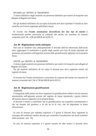 RITARDI per MOTIVI di TRASPORTO
   L’elenco definitivo degli studenti con permesso definitivo per motivi di trasporto sarà
allegato al Registro di Classe.

  Per gli studenti nell'elenco di cui sopra il docente non deve riportare il ritardo se esso
coincide con l’orario registrato nell’elenco stesso.

  Si ricorda che l’esatta annotazione diversificata dei due tipi di ritardo è
fondamentale perché necessaria al computo del monte ore massimo di assenze
consentite dal C.M. n°20 del MIUR del 4/03/11.


  Art. 40 Registrazione uscite anticipate
  Nel caso lo studente esca anticipatamente il docente dell’ora interessata dall’uscita
deve aggiungere il nominativo a quello degli assenti con l’ora di uscita riportata sul
permesso ed annotarlo nell’apposita sezione delle giustificazioni siglando con la propria
firma.

  USCITE per MOTIVI di TRASPORTO
  L’elenco degli studenti con permesso definitivo per motivi di trasporto sarà allegato al
Registro di Classe.
  Per gli studenti nell'elenco di cui sopra il docente non deve registrare niente sul
registro di classe.

  Si ricorda che l’esatta annotazione è necessaria al computo del monte ore massimo di
assenze consentite dal C.M. n° 20 del MIUR del 4/03/11.


  Art. 41 Registrazione giustificazioni
  ASSENZE
  L’insegnante della prima ora deve registrare la giustificazione relativa ad una assenza
annotandola nell’apposita sezione del registro di classe riportando i giorni relativi
all’assenza stessa e siglando con la propria firma.
  Il docente è tenuto a controllare che la giustificazione sia compilata correttamente e
che sia firmata dal genitore, o di chi ne fa le veci, che ha depositato la firma
all’iscrizione.

  In caso di assenza per malattia superiore a 5 giorni il docente deve registrare la
consegna del certificato medico dovuto per consentire l’accettazione nei locali scolastici
dello studente. (art. 15)

  In caso di assenza superiore a 5 giorni causata da altri motivi il docente deve

                                          30
 