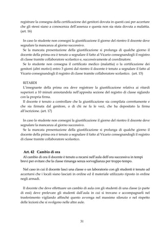 registrare la consegna della certificazione dei genitori dovuta in questi casi per accertare
che gli stessi siano a conoscenza dell’assenza e questa non sia stata dovuta a malattia.
(art. 16)

  In caso lo studente non consegni la giustificazione il giorno del rientro il docente deve
segnalare la mancanza al giorno successivo.
  Se la mancata presentazione della giustificazione si prolunga di qualche giorno il
docente della prima ora è tenuto a segnalare il fatto al Vicario consegnandogli il registro
di classe tramite collaboratore scolastico e, successivamente al coordinatore.
  Se lo studente non consegna il certificato medico (malattia) o la certificazione dei
genitori (altri motivi) entro 3 giorni dal rientro il docente è tenuto a segnalare il fatto al
Vicario consegnandogli il registro di classe tramite collaboratore scolastico. (art. 15)

  RITARDI
  L’insegnante della prima ora deve registrare la giustificazione relativa ai ritardi
superiori a 10 minuti annotandola nell’apposita sezione del registro di classe siglando
con la propria firma.
  Il docente è tenuto a controllare che la giustificazione sia compilata correttamente e
che sia firmata dal genitore, o di chi ne fa le veci, che ha depositato la firma
all’iscrizione. (art. 17)

  In caso lo studente non consegni la giustificazione il giorno del rientro il docente deve
segnalare la mancanza al giorno successivo.
  Se la mancata presentazione della giustificazione si prolunga di qualche giorno il
docente della prima ora è tenuto a segnalare il fatto al Vicario consegnandogli il registro
di classe tramite collaboratore scolastico.


  Art. 42 Cambio di ora
 Al cambio di ora il docente è tenuto a recarsi nell’aula dell’ora successiva in tempi
brevi per evitare che la classe rimanga senza sorveglianza per troppo tempo.

  Nel caso in cui il docente lasci una classe o un laboratorio con gli studenti è tenuto ad
accertarsi che i locali siano lasciati in ordine ed il materiale utilizzato riposto in ordine
negli armadi.

  Il docente che deve effettuare un cambio di aula con gli studenti di una classe (o parte
di essi) deve prelevare gli studenti dall’aula in cui si trovano e accompagnarli nel
trasferimento vigilando affinchè questo avvenga nel massimo silenzio e nel rispetto
delle lezioni che si svolgono nelle altre aule.




                                           31
 