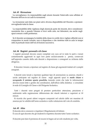 Art. 43 Ricreazione
 La sorveglianza e la responsabilità sugli alunni durante l'intervallo sono affidate al
Docente dell'ora in cui cade la ricreazione.

  La ricreazione sarà fatta sui piani salvo diversa disponibilità del Docente a spostarsi
sorvegliando tutta la classe.

  La responsabilità della vigilanza degli alunni,da parte dei docenti, deve considerarsi
sussistente fino a quando l'alunno si trovi nelle aule, nei laboratori, ma anche negli
spazi comuni e nelle pertinenze.

  Se il docente accompagna la totalità della classe in cortile deve vigilare affinché essi si
comportino in modo corretto, non si disperdano e che rientrino tutti in aula in tempo
utile al puntuale inizio dell’ora di lezione successiva.



  Art. 44 Registri personali e di classe
  I registri personali devono essere compilati con cura ed in tutte le parti e tenuti
costantemente aggiornati in ogni loro parte esclusivamente a penna, conservati
nell’apposito cassetto della sala docenti a disposizione e consegnati su richiesta della
dirigenza.

   Il docente è tenuto a riportare sul registro di classe gli argomenti trattati ed i compiti
assegnati.

   I docenti sono tenuti a riportare qualsiasi tipo di annotazione su assenze, ritardi e
 uscite anticipate sul registro di classe negli appositi spazi in modo chiaro e
 occupando il minimo spazio possibile, tenendo conto che tutte le informazioni
 devono essere lette e gestite dai coordinatori, dall'ufficio della didattica e consultate
 in sede di Consiglio di Classe e dal Dirigente Scolastico.

   Tutti i docenti sono pregati di prestare particolare attenzione, precisione e
 uniformità nella registrazione differenziata dei ritardi inferiori o superiori ai 10
 minuti.
   Si ricorda che questi ultimi vengono computati nel calcolo delle ore massime di
 assenza per la validità dell’anno scolastico e nella valutazione del voto di condotta.


  Art. 45 Altre
 Il docente deve conoscere e rispettare il Regolamento di Istituto.
 È cura di ogni docente che gli studenti lo rispettino durante tutto l’anno scolastico.

 Il docente può dare il permesso di recarsi in bagno ad un solo studente per volta.

                                           32
 