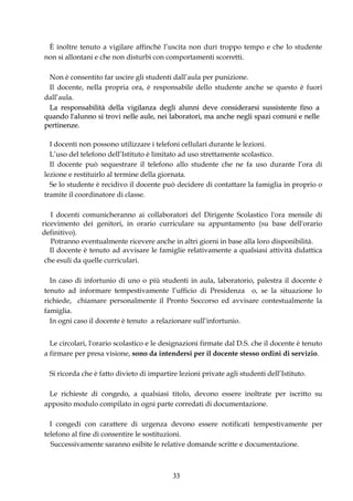 È inoltre tenuto a vigilare affinchè l’uscita non duri troppo tempo e che lo studente
non si allontani e che non disturbi con comportamenti scorretti.

 Non è consentito far uscire gli studenti dall’aula per punizione.
 Il docente, nella propria ora, è responsabile dello studente anche se questo è fuori
dall’aula.
 La responsabilità della vigilanza degli alunni deve considerarsi sussistente fino a
quando l'alunno si trovi nelle aule, nei laboratori, ma anche negli spazi comuni e nelle
pertinenze.

  I docenti non possono utilizzare i telefoni cellulari durante le lezioni.
  L’uso del telefono dell’Istituto è limitato ad uso strettamente scolastico.
  Il docente può sequestrare il telefono allo studente che ne fa uso durante l’ora di
lezione e restituirlo al termine della giornata.
  Se lo studente è recidivo il docente può decidere di contattare la famiglia in proprio o
tramite il coordinatore di classe.

   I docenti comunicheranno ai collaboratori del Dirigente Scolastico l'ora mensile di
ricevimento dei genitori, in orario curriculare su appuntamento (su base dell'orario
definitivo).
   Potranno eventualmente ricevere anche in altri giorni in base alla loro disponibilità.
   Il docente è tenuto ad avvisare le famiglie relativamente a qualsiasi attività didattica
 che esuli da quelle curriculari.

  In caso di infortunio di uno o più studenti in aula, laboratorio, palestra il docente è
tenuto ad informare tempestivamente l’ufficio di Presidenza o, se la situazione lo
richiede, chiamare personalmente il Pronto Soccorso ed avvisare contestualmente la
famiglia.
  In ogni caso il docente è tenuto a relazionare sull’infortunio.


  Le circolari, l'orario scolastico e le designazioni firmate dal D.S. che il docente è tenuto
a firmare per presa visione, sono da intendersi per il docente stesso ordini di servizio.

  Si ricorda che è fatto divieto di impartire lezioni private agli studenti dell’Istituto.

 Le richieste di congedo, a qualsiasi titolo, devono essere inoltrate per iscritto su
apposito modulo compilato in ogni parte corredati di documentazione.

  I congedi con carattere di urgenza devono essere notificati tempestivamente per
telefono al fine di consentire le sostituzioni.
  Successivamente saranno esibite le relative domande scritte e documentazione.



                                            33
 