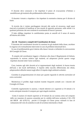 Il docente deve conoscere e far rispettare il piano di evacuazione d’Istituto e
sensibilizzare gli studenti alle problematiche della sicurezza.


  Il docente è tenuto a rispettare e far rispettare la normativa interna per il divieto di
fumo.


   Si ricorda che è vietato parcheggiare davanti alle uscite di sicurezza, negli spazi
riservati ai portatori di handicap se non muniti di apposito permesso, sulle aiuole o in
qualsiasi posizione che non consenta lo scorrimento di mezzi e persone.
   È fatto obbligo rispettare la cartellonistica posta ai cancelli ed il senso di marcia
all’interno del cortile.



  Art. 46 Funzioni e compiti del Coordinatore di classe
   È funzione del coordinatore favorire la coesione tra gli studenti della classe, ascoltare
le esigenze ed eventualmente intervenire in caso di problemi relazionali lievi.
   In caso di problematiche gravi interne alla classe è tenuto a richiedere la convocazione
del Consiglio di Classe.

   È compito del coordinatore leggere e illustrare alla classe il Regolamento di Istituto,
soprattutto la sezione relativa agli studenti, ed adoperarsi perché questo venga
rispettato durante tutto l’anno scolastico.

  Cura, insieme agli altri docenti ed ai rappresentanti degli studenti, la buona tenuta
dell’aula e dei locali dell’Istituto, il rispetto della raccolta differenziata dei rifiuti,
adoperandosi affinché maturi negli allievi il rispetto degli ambienti scolastici.

  Coordina la programmazione di classe per quanto riguarda le attività curriculari ed
extra curriculari.

  Monitorizza il profitto degli studenti tramite frequenti contatti con i docenti del
Consiglio di Classe.

  Controlla regolarmente le assenze, i ritardi inferiori e/o superiori ai 10 minuti e le
uscite anticipate tenendo il computo per ogni singolo studente.

  Conta il numero di ritardi superiori ai 10 minuti (la cui somma entra nel computo
delle ore massime di assenza consentite per la validità dell’anno scolastico C.M. n°20
del MIUR del 4/03/11), perché il Consiglio di Classe possa valutarli in fase di
valutazione del voto di condotta in sede di scrutinio intermedio o finale



                                          34
 