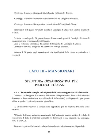 Conteggia il numero di rapporti disciplinari e richiami dei docenti.

   Conteggia il numero di ammonizioni comminate dal Dirigente Scolastico.

   Conteggia il numero di sospensioni comminate dal Consiglio di Classe.

   Riferisce di tutti questi parametri in sede di Consiglio di Classe e di scrutini intermedi
o finali.

  Presiede per delega del Dirigente, in caso di assenza di questi, il Consiglio di classe di
sua competenza, organizzandone il lavoro.
  Cura la redazione immediata dei verbali delle sedute del Consiglio di Classe,
  Custodisce con cura il registro dei verbali dei consigli di classe.

  Informa il Dirigente sugli avvenimenti più significativi della classe segnalandone i
problemi.




                    CAPO III – MANSIONARI

                STRUTTURA ORGANIZZATIVA PER
                     PROCESSI E ORGANI

  Art. 47 Funzioni e compiti del responsabile sub-consegnatario di laboratorio
   Concorda col Dirigente Scolastico e il Direttore di Dipartimento, le modalità e i tempi
d’accesso ai laboratori o aule speciali (aule di informatica) predisponendo per queste
ultime apposito registro di presenza giornaliera.

   Dà all’assistente tecnico le disposizioni opportune per la migliore fruizione della
struttura.

  All’inizio dell’anno scolastico, coadiuvato dall’assistente tecnico, redige il verbale di
consistenza di tutto il materiale esistente nei laboratori o aule speciali e ne consegna
copia al D.S.G.A.

  Tiene un registro di laboratorio ed una lista del materiale di consumo disponibile.

                                           35
 