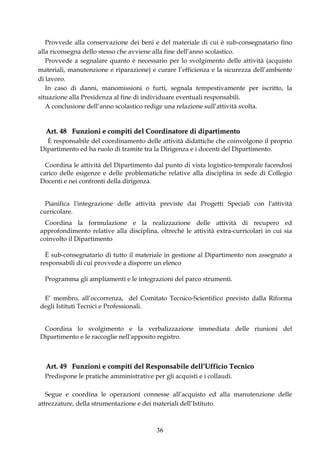 Provvede alla conservazione dei beni e del materiale di cui è sub-consegnatario fino
alla riconsegna dello stesso che avviene alla fine dell’anno scolastico.
   Provvede a segnalare quanto è necessario per lo svolgimento delle attività (acquisto
materiali, manutenzione e riparazione) e curare l’efficienza e la sicurezza dell’ambiente
di lavoro.
   In caso di danni, manomissioni o furti, segnala tempestivamente per iscritto, la
situazione alla Presidenza al fine di individuare eventuali responsabili.
   A conclusione dell’anno scolastico redige una relazione sull’attività svolta.


  Art. 48 Funzioni e compiti del Coordinatore di dipartimento
  È responsabile del coordinamento delle attività didattiche che coinvolgono il proprio
Dipartimento ed ha ruolo di tramite tra la Dirigenza e i docenti del Dipartimento.

  Coordina le attività del Dipartimento dal punto di vista logistico-temporale facendosi
carico delle esigenze e delle problematiche relative alla disciplina in sede di Collegio
Docenti e nei confronti della dirigenza.


  Pianifica l'integrazione delle attività previste dai Progetti Speciali con l'attività
curricolare.
  Coordina la formulazione e la realizzazione delle attività di recupero ed
approfondimento relative alla disciplina, oltreché le attività extra-curricolari in cui sia
coinvolto il Dipartimento

  È sub-consegnatario di tutto il materiale in gestione al Dipartimento non assegnato a
responsabili di cui provvede a disporre un elenco

  Programma gli ampliamenti e le integrazioni del parco strumenti.

 E’ membro, all’occorrenza, del Comitato Tecnico-Scientifico previsto dalla Riforma
degli Istituti Tecnici e Professionali.


 Coordina lo svolgimento e la verbalizzazione immediata delle riunioni del
Dipartimento e le raccoglie nell'apposito registro.



  Art. 49 Funzioni e compiti del Responsabile dell’Ufficio Tecnico
  Predispone le pratiche amministrative per gli acquisti e i collaudi.

   Segue e coordina le operazioni connesse all’acquisto ed alla manutenzione delle
attrezzature, della strumentazione e dei materiali dell’Istituto.



                                          36
 