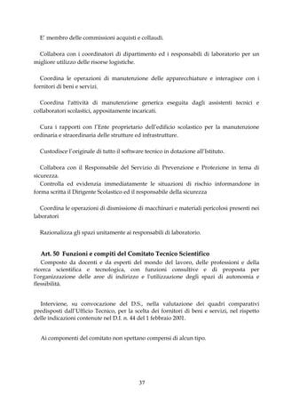 E’ membro delle commissioni acquisti e collaudi.

  Collabora con i coordinatori di dipartimento ed i responsabili di laboratorio per un
migliore utilizzo delle risorse logistiche.

  Coordina le operazioni di manutenzione delle apparecchiature e interagisce con i
fornitori di beni e servizi.

  Coordina l'attività di manutenzione generica eseguita dagli assistenti tecnici e
collaboratori scolastici, appositamente incaricati.

  Cura i rapporti con l’Ente proprietario dell’edificio scolastico per la manutenzione
ordinaria e straordinaria delle strutture ed infrastrutture.

  Custodisce l’originale di tutto il software tecnico in dotazione all’Istituto.

   Collabora con il Responsabile del Servizio di Prevenzione e Protezione in tema di
sicurezza.
   Controlla ed evidenzia immediatamente le situazioni di rischio informandone in
forma scritta il Dirigente Scolastico ed il responsabile della sicurezza

   Coordina le operazioni di dismissione di macchinari e materiali pericolosi presenti nei
laboratori

  Razionalizza gli spazi unitamente ai responsabili di laboratorio.


  Art. 50 Funzioni e compiti del Comitato Tecnico Scientifico
   Composto da docenti e da esperti del mondo del lavoro, delle professioni e della
ricerca scientifica e tecnologica, con funzioni consultive e di proposta per
l'organizzazione delle aree di indirizzo e l'utilizzazione degli spazi di autonomia e
flessibilità.


  Interviene, su convocazione del D.S., nella valutazione dei quadri comparativi
predisposti dall’Ufficio Tecnico, per la scelta dei fornitori di beni e servizi, nel rispetto
delle indicazioni contenute nel D.I. n. 44 del 1 febbraio 2001.


  Ai componenti del comitato non spettano compensi di alcun tipo.




                                           37
 
