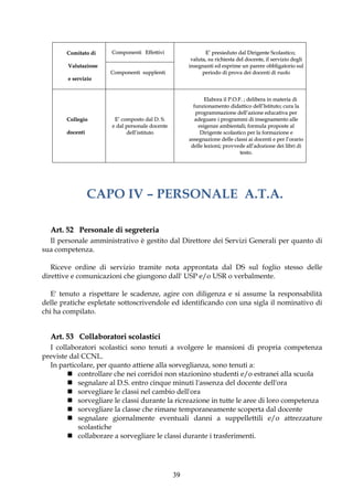 Comitato di    Componenti Effettivi                  E’ presieduto dal Dirigente Scolastico;
                                                      valuta, su richiesta del docente, il servizio degli
        Valutazione                                  insegnanti ed esprime un parere obbligatorio sul
                      Componenti supplenti                 periodo di prova dei docenti di ruolo
        e servizio


                                                            Elabora il P.O.F. ; delibera in materia di
                                                       funzionamento didattico dell’Istituto; cura la
                                                        programmazione dell’azione educativa per
       Collegio        E’ composto dal D. S.            adeguare i programmi di insegnamento alle
                      e dal personale docente            esigenze ambientali; formula proposte al
       docenti              dell’istituto                 Dirigente scolastico per la formazione e
                                                     assegnazione delle classi ai docenti e per l’orario
                                                      delle lezioni; provvede all’adozione dei libri di
                                                                            testo.




                 CAPO IV – PERSONALE A.T.A.

  Art. 52 Personale di segreteria
  Il personale amministrativo è gestito dal Direttore dei Servizi Generali per quanto di
sua competenza.

   Riceve ordine di servizio tramite nota approntata dal DS sul foglio stesso delle
direttive e comunicazioni che giungono dall' USP e/o USR o verbalmente.

   E' tenuto a rispettare le scadenze, agire con diligenza e si assume la responsabilità
delle pratiche espletate sottoscrivendole ed identificando con una sigla il nominativo di
chi ha compilato.


  Art. 53 Collaboratori scolastici
  I collaboratori scolastici sono tenuti a svolgere le mansioni di propria competenza
previste dal CCNL.
  In particolare, per quanto attiene alla sorveglianza, sono tenuti a:
         controllare che nei corridoi non stazionino studenti e/o estranei alla scuola
         segnalare al D.S. entro cinque minuti l'assenza del docente dell'ora
         sorvegliare le classi nel cambio dell'ora
         sorvegliare le classi durante la ricreazione in tutte le aree di loro competenza
         sorvegliare la classe che rimane temporaneamente scoperta dal docente
         segnalare giornalmente eventuali danni a suppellettili e/o attrezzature
           scolastiche
         collaborare a sorvegliare le classi durante i trasferimenti.




                                                39
 