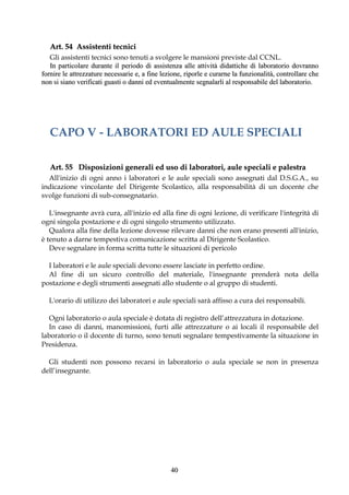 Art. 54 Assistenti tecnici
   Gli assistenti tecnici sono tenuti a svolgere le mansioni previste dal CCNL.
   In particolare durante il periodo di assistenza alle attività didattiche di laboratorio dovranno
fornire le attrezzature necessarie e, a fine lezione, riporle e curarne la funzionalità, controllare che
non si siano verificati guasti o danni ed eventualmente segnalarli al responsabile del laboratorio.




   CAPO V - LABORATORI ED AULE SPECIALI

   Art. 55 Disposizioni generali ed uso di laboratori, aule speciali e palestra
  All'inizio di ogni anno i laboratori e le aule speciali sono assegnati dal D.S.G.A., su
indicazione vincolante del Dirigente Scolastico, alla responsabilità di un docente che
svolge funzioni di sub-consegnatario.

   L'insegnante avrà cura, all'inizio ed alla fine di ogni lezione, di verificare l'integrità di
ogni singola postazione e di ogni singolo strumento utilizzato.
   Qualora alla fine della lezione dovesse rilevare danni che non erano presenti all'inizio,
è tenuto a darne tempestiva comunicazione scritta al Dirigente Scolastico.
   Deve segnalare in forma scritta tutte le situazioni di pericolo

  I laboratori e le aule speciali devono essere lasciate in perfetto ordine.
  Al fine di un sicuro controllo del materiale, l'insegnante prenderà nota della
postazione e degli strumenti assegnati allo studente o al gruppo di studenti.

  L'orario di utilizzo dei laboratori e aule speciali sarà affisso a cura dei responsabili.

   Ogni laboratorio o aula speciale è dotata di registro dell’attrezzatura in dotazione.
   In caso di danni, manomissioni, furti alle attrezzature o ai locali il responsabile del
laboratorio o il docente di turno, sono tenuti segnalare tempestivamente la situazione in
Presidenza.

  Gli studenti non possono recarsi in laboratorio o aula speciale se non in presenza
dell’insegnante.




                                                40
 