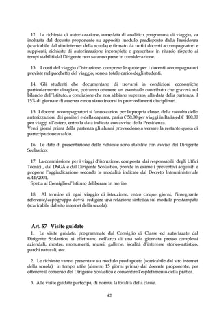 12. La richiesta di autorizzazione, corredata di analitico programma di viaggio, va
inoltrata dal docente proponente su apposito modulo predisposto dalla Presidenza
(scaricabile dal sito internet della scuola) e firmato da tutti i docenti accompagnatori e
supplenti; richieste di autorizzazione incomplete o presentate in ritardo rispetto ai
tempi stabiliti dal Dirigente non saranno prese in considerazione.

 13. I costi del viaggio d’istruzione, comprese le quote per i docenti accompagnatori
previste nel pacchetto del viaggio, sono a totale carico degli studenti.

  14. Gli studenti che documentano di trovarsi in condizioni economiche
particolarmente disagiate, potranno ottenere un eventuale contributo che graverà sul
bilancio dell’Istituto, a condizione che non abbiano superato, alla data della partenza, il
15% di giornate di assenza e non siano incorsi in provvedimenti disciplinari.

 15. I docenti accompagnatori si fanno carico, per la propria classe, della raccolta delle
autorizzazioni dei genitori e della caparra, pari a € 50,00 per viaggi in Italia ed € 100,00
per viaggi all’estero, entro la data indicata con avviso della Presidenza.
Venti giorni prima della partenza gli alunni provvedono a versare la restante quota di
partecipazione a saldo.

  16. Le date di presentazione delle richieste sono stabilite con avviso del Dirigente
Scolastico.

  17. La commissione per i viaggi d’istruzione, composta dai responsabili degli Uffici
Tecnici , dal DSGA e dal Dirigente Scolastico, prende in esame i preventivi acquisiti e
propone l’aggiudicazione secondo le modalità indicate dal Decreto Interministeriale
n.44/2001.
  Spetta al Consiglio d’Istituto deliberare in merito.

  18. Al termine di ogni viaggio di istruzione, entro cinque giorni, l’insegnante
referente/capogruppo dovrà redigere una relazione sintetica sul modulo prestampato
(scaricabile dal sito internet della scuola).



  Art. 57 Visite guidate
  1. Le visite guidate, programmate dal Consiglio di Classe ed autorizzate dal
Dirigente Scolastico, si effettuano nell’arco di una sola giornata presso complessi
aziendali, mostre, monumenti, musei, gallerie, località d’interesse storico-artistico,
parchi naturali, ecc.

  2. Le richieste vanno presentate su modulo predisposto (scaricabile dal sito internet
della scuola) in tempo utile (almeno 15 giorni prima) dal docente proponente, per
ottenere il consenso del Dirigente Scolastico e consentire l’espletamento della pratica.

 3. Alle visite guidate partecipa, di norma, la totalità della classe.

                                           42
 