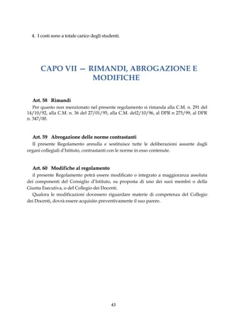 4. I costi sono a totale carico degli studenti.




      CAPO VII — RIMANDI, ABROGAZIONE E
                  MODIFICHE

  Art. 58 Rimandi
   Per quanto non menzionato nel presente regolamento si rimanda alla C.M. n. 291 del
14/10/92, alla C.M. n. 36 del 27/01/95, alla C.M. del2/10/96, al DPR n 275/99, al DPR
n. 347/00.



  Art. 59 Abrogazione delle norme contrastanti
  Il presente Regolamento annulla e sostituisce tutte le deliberazioni assunte dagli
organi collegiali d’Istituto, contrastanti con le norme in esso contenute.


  Art. 60 Modifiche al regolamento
  il presente Regolamento potrà essere modificato o integrato a maggioranza assoluta
dei componenti del Consiglio d’Istituto, su proposta di uno dei suoi membri o della
Giunta Esecutiva, o del Collegio dei Docenti.
  Qualora le modificazioni dovessero riguardare materie di competenza del Collegio
dei Docenti, dovrà essere acquisito preventivamente il suo parere.




                                            43
 