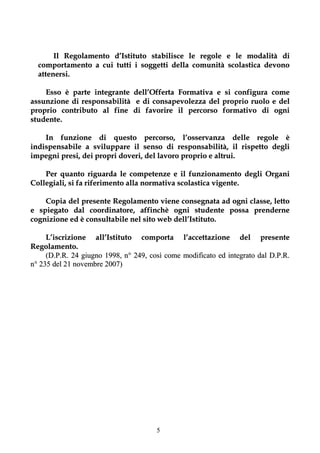 Il Regolamento d’Istituto stabilisce le regole e le modalità di
  comportamento a cui tutti i soggetti della comunità scolastica devono
  attenersi.

    Esso è parte integrante     dell’Offerta Formativa e si configura come
assunzione di responsabilità     e di consapevolezza del proprio ruolo e del
proprio contributo al fine      di favorire il percorso formativo di ogni
studente.

    In funzione di questo percorso, l’osservanza delle regole è
indispensabile a sviluppare il senso di responsabilità, il rispetto degli
impegni presi, dei propri doveri, del lavoro proprio e altrui.

    Per quanto riguarda le competenze e il funzionamento degli Organi
Collegiali, si fa riferimento alla normativa scolastica vigente.

    Copia del presente Regolamento viene consegnata ad ogni classe, letto
e spiegato dal coordinatore, affinchè ogni studente possa prenderne
cognizione ed è consultabile nel sito web dell’Istituto.

     L’iscrizione all’Istituto comporta l’accettazione del presente
Regolamento.
     (D.P.R. 24 giugno 1998, n° 249, così come modificato ed integrato dal D.P.R.
n° 235 del 21 novembre 2007)




                                       5
 