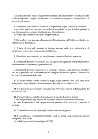 3. Gli studenti sono tenuti a seguire le indicazioni dei collaboratori scolastici quando,
in alcune occasioni, vengano incaricati dal docente della sorveglianza di una classe o di
un gruppo di alunni.

   4. Gli studenti sono tenuti ad osservare le disposizioni organizzative e di sicurezza.
   Sono tenuti inoltre ad eseguire con assoluta tempestività e rigore le azioni previste in
caso di evacuazione a seguito di calamità e/o di simulazione.
   (si veda Regolamento evacuazione allegato al POF)

   5. Gli studenti non possono allontanarsi arbitrariamente dall’edificio scolastico per
tutta la durata delle lezioni.

   6. È fatto divieto agli studenti di invitare estranei nelle aree scolastiche e di
intrattenersi con persone che non siano dell'Istituto.

  7. Gli studenti sono tenuti ad un abbigliamento consono all’attività scolastica.

  8. Gli studenti possono recarsi nella sala insegnanti, in segreteria, in biblioteca solo su
autorizzazione di un docente e per seri motivi.

   9. Gli studenti possono interrompere le lezioni per parlare con gli alunni di una classe
solo se in possesso dell’autorizzazione del Dirigente Scolastico e previo consenso del
docente che sta tenendo la lezione.

  10. È assolutamente vietato sostare nei bagni, negli androni, fuori delle aule, fuori
della palestra e dei laboratori durante l’orario di lezione ed al cambio di ora.

  11. Gli studenti possono recarsi in bagno uno per volta e solo su autorizzazione del
docente dell’ora.

  12. L’uso del telefono cellulare è tassativamente vietato durante le lezioni.
  Il telefono può essere sequestrato dal docente e restituito al termine delle lezioni.
  In caso di reiterazione del comportamento scorretto il docente può contattare la
famiglia.

  13. L’uso dell’ascensore è vietato agli studenti non accompagnati.

   14. È assolutamente vietato fumare in tutti i locali scolastici, compresi i servizi igienici,
e nei pressi delle uscite.
   (si veda Regolamento Fumo allegato al POF).




                                            8
 