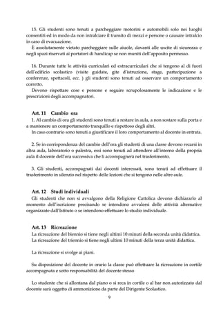 15. Gli studenti sono tenuti a parcheggiare motorini e automobili solo nei luoghi
consentiti ed in modo da non intralciare il transito di mezzi e persone o causare intralcio
in caso di evacuazione.
   È assolutamente vietato parcheggiare sulle aiuole, davanti alle uscite di sicurezza e
negli spazi riservati ai portatori di handicap se non muniti dell’apposito permesso.

  16. Durante tutte le attività curriculari ed extracurriculari che si tengono al di fuori
dell’edificio scolastico (visite guidate, gite d’istruzione, stage, partecipazione a
conferenze, spettacoli, ecc. ) gli studenti sono tenuti ad osservare un comportamento
corretto.
  Devono rispettare cose e persone e seguire scrupolosamente le indicazione e le
prescrizioni degli accompagnatori.


  Art. 11 Cambio ora
   1. Al cambio di ora gli studenti sono tenuti a restare in aula, a non sostare sulla porta e
a mantenere un comportamento tranquillo e rispettoso degli altri.
   In caso contrario sono tenuti a giustificare il loro comportamento al docente in entrata.

   2. Se in corrispondenza del cambio dell’ora gli studenti di una classe devono recarsi in
altra aula, laboratorio o palestra, essi sono tenuti ad attendere all’interno della propria
aula il docente dell’ora successiva che li accompagnerà nel trasferimento.

   3. Gli studenti, accompagnati dai docenti interessati, sono tenuti ad effettuare il
trasferimento in silenzio nel rispetto delle lezioni che si tengono nelle altre aule.


  Art. 12 Studi individuali
  Gli studenti che non si avvalgono della Religione Cattolica devono dichiararlo al
momento dell’iscrizione precisando se intendono avvalersi delle attività alternative
organizzate dall’Istituto o se intendono effettuare lo studio individuale.


  Art. 13 Ricreazione
  La ricreazione del biennio si tiene negli ultimi 10 minuti della seconda unità didattica.
  La ricreazione del triennio si tiene negli ultimi 10 minuti della terza unità didattica.

  La ricreazione si svolge ai piani.

   Su disposizione del docente in orario la classe può effettuare la ricreazione in cortile
accompagnata e sotto responsabilità del docente stesso

  Lo studente che si allontana dal piano o si reca in cortile o al bar non autorizzato dal
docente sarà oggetto di ammonizione da parte del Dirigente Scolastico.
                                           9
 