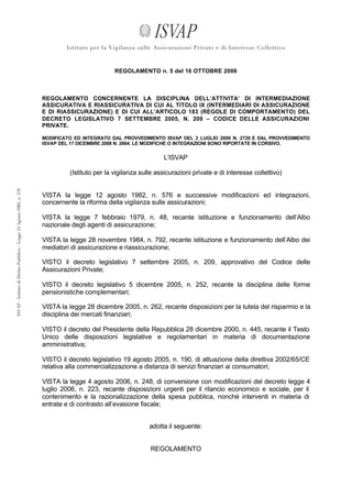 REGOLAMENTO n. 5 del 16 OTTOBRE 2006



REGOLAMENTO CONCERNENTE LA DISCIPLINA DELL’ATTIVITA’ DI INTERMEDIAZIONE
ASSICURATIVA E RIASSICURATIVA DI CUI AL TITOLO IX (INTERMEDIARI DI ASSICURAZIONE
E DI RIASSICURAZIONE) E DI CUI ALL’ARTICOLO 183 (REGOLE DI COMPORTAMENTO) DEL
DECRETO LEGISLATIVO 7 SETTEMBRE 2005, N. 209 – CODICE DELLE ASSICURAZIONI
PRIVATE.

MODIFICATO ED INTEGRATO DAL PROVVEDIMENTO ISVAP DEL 2 LUGLIO 2009 N. 2720 E DAL PROVVEDIMENTO
ISVAP DEL 17 DICEMBRE 2008 N. 2664. LE MODIFICHE O INTEGRAZIONI SONO RIPORTATE IN CORSIVO.


                                            L’ISVAP

         (Istituto per la vigilanza sulle assicurazioni private e di interesse collettivo)


VISTA la legge 12 agosto 1982, n. 576 e successive modificazioni ed integrazioni,
concernente la riforma della vigilanza sulle assicurazioni;

VISTA la legge 7 febbraio 1979, n. 48, recante istituzione e funzionamento dell’Albo
nazionale degli agenti di assicurazione;

VISTA la legge 28 novembre 1984, n. 792, recante istituzione e funzionamento dell’Albo dei
mediatori di assicurazione e riassicurazione;

VISTO il decreto legislativo 7 settembre 2005, n. 209, approvativo del Codice delle
Assicurazioni Private;

VISTO il decreto legislativo 5 dicembre 2005, n. 252, recante la disciplina delle forme
pensionistiche complementari;

VISTA la legge 28 dicembre 2005, n. 262, recante disposizioni per la tutela del risparmio e la
disciplina dei mercati finanziari;

VISTO il decreto del Presidente della Repubblica 28 dicembre 2000, n. 445, recante il Testo
Unico delle disposizioni legislative e regolamentari in materia di documentazione
amministrativa;

VISTO il decreto legislativo 19 agosto 2005, n. 190, di attuazione della direttiva 2002/65/CE
relativa alla commercializzazione a distanza di servizi finanziari ai consumatori;

VISTA la legge 4 agosto 2006, n. 248, di conversione con modificazioni del decreto legge 4
luglio 2006, n. 223, recante disposizioni urgenti per il rilancio economico e sociale, per il
contenimento e la razionalizzazione della spesa pubblica, nonché interventi in materia di
entrate e di contrasto all’evasione fiscale;


                                       adotta il seguente:


                                       REGOLAMENTO
 