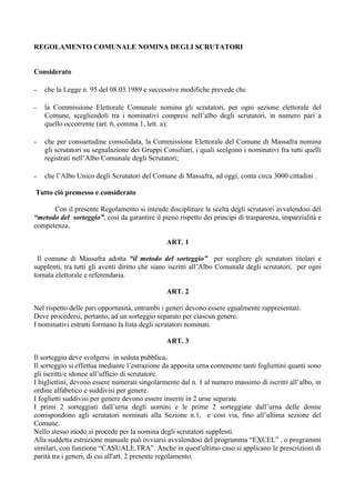 REGOLAMENTO COMUNALE NOMINA DEGLI SCRUTATORI


Considerato

–   che la Legge n. 95 del 08.03.1989 e successive modifiche prevede che

–   la Commissione Elettorale Comunale nomina gli scrutatori, per ogni sezione elettorale del
    Comune, scegliendoli tra i nominativi compresi nell’albo degli scrutatori, in numero pari a
    quello occorrente (art. 6, comma 1, lett. a);

–   che per consuetudine consolidata, la Commissione Elettorale del Comune di Massafra nomina
    gli scrutatori su segnalazione dei Gruppi Consiliari, i quali scelgono i nominativi fra tutti quelli
    registrati nell’Albo Comunale degli Scrutatori;

–   che l’Albo Unico degli Scrutatori del Comune di Massafra, ad oggi, conta circa 3000 cittadini .

Tutto ciò premesso e considerato

      Con il presente Regolamento si intende disciplinare la scelta degli scrutatori avvalendosi del
“metodo del sorteggio”, così da garantire il pieno rispetto dei principi di trasparenza, imparzialità e
competenza.

                                                ART. 1

 Il comune di Massafra adotta “il metodo del sorteggio” per scegliere gli scrutatori titolari e
supplenti, tra tutti gli aventi diritto che siano iscritti all’Albo Comunale degli scrutatori, per ogni
tornata elettorale e referendaria.

                                                ART. 2

Nel rispetto delle pari opportunità, entrambi i generi devono essere egualmente rappresentati.
Deve procedersi, pertanto, ad un sorteggio separato per ciascun genere.
I nominativi estratti formano la lista degli scrutatori nominati.

                                                ART. 3

Il sorteggio deve svolgersi in seduta pubblica.
Il sorteggio si effettua mediante l’estrazione da apposita urna contenente tanti fogliettini quanti sono
gli iscritti/e idonee all’ufficio di scrutatore.
I bigliettini, devono essere numerati singolarmente dal n. 1 al numero massimo di iscritti all’albo, in
ordine alfabetico e suddivisi per genere.
I foglietti suddivisi per genere devono essere inseriti in 2 urne separate.
I primi 2 sorteggiati dall’urna degli uomini e le prime 2 sorteggiate dall’urna delle donne
corrispondono agli scrutatori nominati alla Sezione n.1, e così via, fino all’ultima sezione del
Comune.
Nello stesso modo si procede per la nomina degli scrutatori supplenti.
Alla suddetta estrazione manuale può ovviarsi avvalendosi del programma “EXCEL” , o programmi
similari, con funzione “CASUALE.TRA”. Anche in quest'ultimo caso si applicano le prescrizioni di
parità tra i generi, di cui all'art. 2 presente regolamento.
 