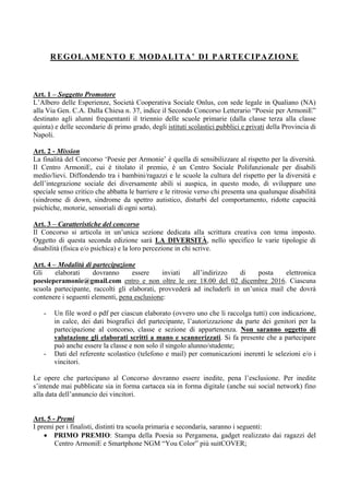 REGOLAMENTO E MODALITA’ DI PARTECIPAZIONE
Art. 1 – Soggetto Promotore
L’Albero delle Esperienze, Società Cooperativa Sociale Onlus, con sede legale in Qualiano (NA)
alla Via Gen. C.A. Dalla Chiesa n. 37, indice il Secondo Concorso Letterario “Poesie per ArmoniE”
destinato agli alunni frequentanti il triennio delle scuole primarie (dalla classe terza alla classe
quinta) e delle secondarie di primo grado, degli istituti scolastici pubblici e privati della Provincia di
Napoli.
Art. 2 - Mission
La finalità del Concorso ‘Poesie per Armonie’ è quella di sensibilizzare al rispetto per la diversità.
Il Centro ArmoniE, cui è titolato il premio, è un Centro Sociale Polifunzionale per disabili
medio/lievi. Diffondendo tra i bambini/ragazzi e le scuole la cultura del rispetto per la diversità e
dell’integrazione sociale dei diversamente abili si auspica, in questo modo, di sviluppare uno
speciale senso critico che abbatta le barriere e le ritrosie verso chi presenta una qualunque disabilità
(sindrome di down, sindrome da spettro autistico, disturbi del comportamento, ridotte capacità
psichiche, motorie, sensoriali di ogni sorta).
Art. 3 – Caratteristiche del concorso
Il Concorso si articola in un’unica sezione dedicata alla scrittura creativa con tema imposto.
Oggetto di questa seconda edizione sarà LA DIVERSITÀ, nello specifico le varie tipologie di
disabilità (fisica e/o psichica) e la loro percezione in chi scrive.
Art. 4 – Modalità di partecipazione
Gli elaborati dovranno essere inviati all’indirizzo di posta elettronica
poesieperamonie@gmail.com entro e non oltre le ore 18.00 del 02 dicembre 2016. Ciascuna
scuola partecipante, raccolti gli elaborati, provvederà ad includerli in un’unica mail che dovrà
contenere i seguenti elementi, pena esclusione:
- Un file word o pdf per ciascun elaborato (ovvero uno che li raccolga tutti) con indicazione,
in calce, dei dati biografici del partecipante, l’autorizzazione da parte dei genitori per la
partecipazione al concorso, classe e sezione di appartenenza. Non saranno oggetto di
valutazione gli elaborati scritti a mano e scannerizzati. Si fa presente che a partecipare
può anche essere la classe e non solo il singolo alunno/studente;
- Dati del referente scolastico (telefono e mail) per comunicazioni inerenti le selezioni e/o i
vincitori.
Le opere che partecipano al Concorso dovranno essere inedite, pena l’esclusione. Per inedite
s’intende mai pubblicate sia in forma cartacea sia in forma digitale (anche sui social network) fino
alla data dell’annuncio dei vincitori.
Art. 5 - Premi
I premi per i finalisti, distinti tra scuola primaria e secondaria, saranno i seguenti:
 PRIMO PREMIO: Stampa della Poesia su Pergamena, gadget realizzato dai ragazzi del
Centro ArmoniE e Smartphone NGM “You Color” più suitCOVER;
 