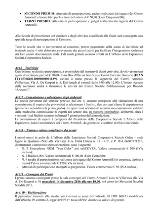  SECONDO PREMIO: Attestato di partecipazione, gadget realizzato dai ragazzi del Centro
ArmoniE e buono libri per la classe del valore di € 50,00 (Euro Cinquanta/00);
 TERZO PREMIO: Attestato di partecipazione e gadget realizzato dai ragazzi del Centro
ArmoniE;
Alla Scuola di provenienza del vincitore e degli altri due classificati alla finale sarà consegnata una
speciale targa di partecipazione al Concorso.
Tutte le scuole che si iscriveranno al concorso, previo pagamento della quota di iscrizione ed
inviando anche 1 solo elaborato, riceveranno dei piccoli ausili per facilitare l’integrazione scolastica
dei loro alunni diversamente abili. Tali ausili gratuiti saranno offerti da L’Albero delle Esperienze
Società Cooperativa Sociale.
Art.6 – Iscrizione
Ogni istituto scolastico partecipante, a prescindere dal numero di classi coinvolte, dovrà versare una
quota di iscrizione pari ad € 10,00 (Euro Dieci/00) con bonifico su Conto Corrente Bancario (IBAN
ITY0530840120000000001189), ovvero a mano presso la segreteria del Centro Armonie
(Villaricca, Via A. De Gasperi n. 8, Dal lunedì al venerdì dalle 9.00 alle 12.00). L’intero ricavato
delle iscrizioni andrà a finanziare le attività del Centro Sociale Polifunzionale per Disabili
“ArmoniE”.
Art. 7 – Commissione e valutazione degli elaborati
Le poesie pervenute nel termine previsto dall’art. 4, saranno sottoposte alla valutazione di una
commissione di esperti che provvederà a selezionare i finalisti, due per ogni classe di appartenenza
(primaria e secondaria di primo grado). Le opere così selezionate saranno successivamente valutate
dalla medesima commissione di esperti nel settore che, in maniera inopinabile, delibererà circa i
vincitori. I sei finalisti saranno informati 7 giorni prima della premiazione.
La commissione di esperti è composta dal Presidente della Cooperativa Sociale L’Albero delle
Esperienze, dalla Coordinatrice del Centro ArmoniE, da giornalisti e scrittori di rilievo nazionale.
Art. 8 – Natura e valore complessivo dei premi
I premi messi in palio da L’Albero delle Esperienze Società Cooperativa Sociale Onlus – sede
legale in Qualiano (NA) alla Via Gen. C.A. Dalla Chiesa n. 37 – C.F. e P. IVA 06607771216,
direttamente o attraverso sponsorizzazione, sono i seguenti:
- N. 2 Smartphone NGM “You Color” più suitCOVER, Valore commerciale € 200 (IVA
inclusa);
- N. 2 Buono Libri. Valore commerciale € 100,00 (Euro Cento/00);
- N. 6 targhe di partecipazione realizzate dai ragazzi del Centro ArmoniE (in ceramica, dipinte a
mano) Valore commerciale € 120 (IVA inclusa);
- Attestati di partecipazione stampati su pergamena. Valore commerciale € 50 (IVA inclusa)
Art. 9 – Consegna dei Premi
I premi saranno consegnati presso la sala convegni del Centro ArmoniE (sito in Villaricca alla Via
A. De Gasperi n. 8) mercoledì 14 dicembre 2016 alle ore 10.00, nel corso dei Mercatini Natalizi
Solidali 2016.
Art. 10 – Dichiarazione
Il promotore rinuncia alla rivalsa sui vincitori ai sensi dell’articolo 30 DPR 600/73 modificato
dall’articolo 19, comma 2, legge 449/97 (= tassa IRPEF dovuta sul valore dei premi).
 