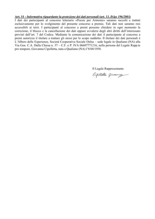 Art. 11 - Informativa riguardante la protezione dei dati personali (art. 13, D.lgs 196/2003)
I dati dei partecipanti al concorso letterario «Poesie per Armonie» saranno raccolti e trattati
esclusivamente per lo svolgimento del presente concorso a premio. Tali dati non saranno resi
accessibili ai terzi. I partecipanti al concorso a premi possono chiedere in ogni momento la
correzione, il blocco e la cancellazione dei dati oppure avvalersi degli altri diritti dell’interessato
previsti dall’art. 7 del Codice. Mediante la comunicazione dei dati il partecipante al concorso a
premi autorizza il titolare a trattare gli stessi per lo scopo suddetto. Il titolare dei dati personali è
L’Albero delle Esperienze, Società Cooperativa Sociale Onlus – sede legale in Qualiano (NA) alla
Via Gen. C.A. Dalla Chiesa n. 37 – C.F. e P. IVA 06607771216, nella persona del Legale Rapp.te
pro tempore, Giovanna Cipolletta, nata a Qualiano (NA) l’8/04/1958.
Il Legale Rappresentante
 