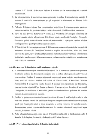comma 3. E’ facoltà dello stesso indicare il termine per la presentazione di eventuali
       emendamenti.
   4. Le interrogazioni e le mozioni dovranno comparire in ordine di presentazione secondo il
       numero di protocollo, fatta eccezione per gli argomenti in discussione nel Periodo delle
       Interrogazioni.
   5. Nel caso il Sindaco intenda fare comunicazioni sotto forma di relazione, queste vengono
       inserite nell'ordine del giorno secondo la collocazione che il Presidente ritiene opportuna.
   6. Salvo nel caso previsto dall'articolo 9, comma 2, il Presidente del Consiglio nell'ordine del
       giorno concede priorità alle proposte della Giunta e poi a quelle dei Consiglieri Comunali,
       iscrivendo queste ultime secondo l'ordine di presentazione. Le proposte rinviate ad altra
       seduta precedono quelle presentate successivamente.
   7. E' fatto divieto di ripresentare proposte di deliberazione concernenti medesimi argomenti già
       sottoposte all'esame del Consiglio Comunale e respinte dal medesimo, prima che siano
       trascorsi 60 giorni, salvo che la deliberazione sia richiesta in ottemperanza ad adempimenti
       legislativi o regolamentari. Alla presente norma può derogarsi con decisione a maggioranza
       dell’Ufficio di Presidenza.


Art. 12 - Apertura della seduta e verifica del numero legale
   1. Il Presidente del Consiglio, o in caso di sua assenza chi lo sostituisce, constatata la presenza
       di almeno un terzo dei Consiglieri assegnati, apre la seduta all'ora prevista dall'avviso di
       convocazione. Qualora il numero minimo di componenti sopra indicato non sia presente
       entro mezz'ora dall'ora prevista dall'avviso di convocazione, il Presidente dichiara
       l'impossibilità di svolgere la seduta. In caso di assenza non preventivata del Presidente,
       trascorsi trenta minuti dall'ora fissata nell'avviso di convocazione, la seduta è aperta dal
       Consigliere che sostituisce il Presidente, previo accertamento della presenza del numero
       minimo di componenti sopra indicato.
   2. Qualora in qualunque momento si constati, anche su richiesta di un Consigliere, che in aula
       non sono presenti almeno un terzo dei Consiglieri assegnati considerando come tali anche
       quelli non fisicamente seduti al posto assegnato, la seduta è sospesa per quindici minuti.
       Trascorso tale tempo, permanendo la mancanza del numero minimo di componenti sopra
       indicato, la seduta è sciolta.
   3. Nella sala consiliare devono essere esposti il Gonfalone della città, la Bandiera nazionale, il
       Vessillo della Regione Lombardia e la Bandiera dell'Unione Europea.


Art. 13 - Provvedimenti per la tutela dell'ordine delle sedute



                                                 10
 