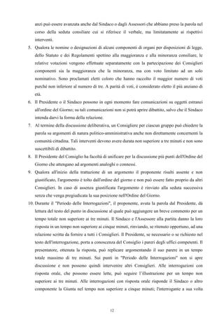 anzi può essere avanzata anche dal Sindaco o dagli Assessori che abbiano preso la parola nel
   corso della seduta consiliare cui si riferisce il verbale, ma limitatamente ai rispettivi
   interventi.
5. Qualora le nomine o designazioni di alcuni componenti di organi per disposizioni di legge,
   dello Statuto e dei Regolamenti spettino alla maggioranza e alla minoranza consiliare, le
   relative votazioni vengono effettuate separatamente con la partecipazione dei Consiglieri
   componenti sia la maggioranza che la minoranza, ma con voto limitato ad un solo
   nominativo. Sono proclamati eletti coloro che hanno raccolto il maggior numero di voti
   purché non inferiore al numero di tre. A parità di voti, è considerato eletto il più anziano di
   età.
6. Il Presidente o il Sindaco possono in ogni momento fare comunicazioni su oggetti estranei
   all'ordine del Giorno; su tali comunicazioni non si potrà aprire dibattito, salvo che il Sindaco
   intenda darvi la forma della relazione.
7. Al termine della discussione deliberativa, un Consigliere per ciascun gruppo può chiedere la
   parola su argomenti di natura politico-amministrativa anche non direttamente concernenti la
   comunità cittadina. Tali interventi devono avere durata non superiore a tre minuti e non sono
   suscettibili di dibattito.
8. Il Presidente del Consiglio ha facoltà di unificare per la discussione più punti dell'Ordine del
   Giorno che attengano ad argomenti analoghi o connessi.
9. Qualora all'inizio della trattazione di un argomento il proponente risulti assente e non
   giustificato, l'argomento è tolto dall'ordine del giorno e non può essere fatto proprio da altri
   Consiglieri. In caso di assenza giustificata l'argomento è rinviato alla seduta successiva
   senza che venga pregiudicata la sua posizione nell'Ordine del Giorno.
10. Durante il "Periodo delle Interrogazioni", il proponente, avuta la parola dal Presidente, dà
   lettura del testo del punto in discussione al quale può aggiungere un breve commento per un
   tempo totale non superiore ai tre minuti. Il Sindaco e l'Assessore alla partita danno la loro
   risposta in un tempo non superiore ai cinque minuti, rinviando, se ritenuto opportuno, ad una
   relazione scritta da fornire a tutti i Consiglieri. Il Presidente, se necessario o se richiesto nel
   testo dell'interrogazione, porta a conoscenza del Consiglio i pareri degli uffici competenti. Il
   presentatore, ottenuta la risposta, può replicare argomentando il suo parere in un tempo
   totale massimo di tre minuti. Sui punti in "Periodo delle Interrogazioni" non si apre
   discussione e non possono quindi intervenire altri Consiglieri. Alle interrogazioni con
   risposta orale, che possono essere lette, può seguire l’illustrazione per un tempo non
   superiore ai tre minuti. Alle interrogazioni con risposta orale risponde il Sindaco o altro
   componente la Giunta nel tempo non superiore a cinque minuti; l'interrogante a sua volta



                                               12
 