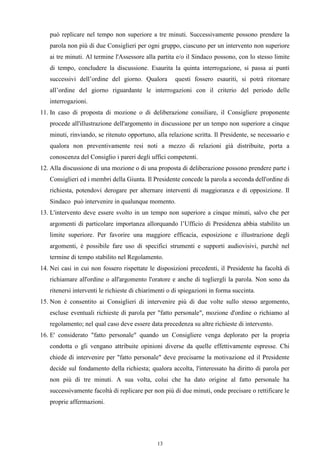 può replicare nel tempo non superiore a tre minuti. Successivamente possono prendere la
   parola non più di due Consiglieri per ogni gruppo, ciascuno per un intervento non superiore
   ai tre minuti. Al termine l'Assessore alla partita e/o il Sindaco possono, con lo stesso limite
   di tempo, concludere la discussione. Esaurita la quinta interrogazione, si passa ai punti
   successivi dell’ordine del giorno. Qualora         questi fossero esauriti, si potrà ritornare
   all’ordine del giorno riguardante le interrogazioni con il criterio del periodo delle
   interrogazioni.
11. In caso di proposta di mozione o di deliberazione consiliare, il Consigliere proponente
   procede all'illustrazione dell'argomento in discussione per un tempo non superiore a cinque
   minuti, rinviando, se ritenuto opportuno, alla relazione scritta. Il Presidente, se necessario e
   qualora non preventivamente resi noti a mezzo di relazioni già distribuite, porta a
   conoscenza del Consiglio i pareri degli uffici competenti.
12. Alla discussione di una mozione o di una proposta di deliberazione possono prendere parte i
   Consiglieri ed i membri della Giunta. Il Presidente concede la parola a seconda dell'ordine di
   richiesta, potendovi derogare per alternare interventi di maggioranza e di opposizione. Il
   Sindaco può intervenire in qualunque momento.
13. L'intervento deve essere svolto in un tempo non superiore a cinque minuti, salvo che per
   argomenti di particolare importanza allorquando l’Ufficio di Presidenza abbia stabilito un
   limite superiore. Per favorire una maggiore efficacia, esposizione e illustrazione degli
   argomenti, è possibile fare uso di specifici strumenti e supporti audiovisivi, purché nel
   termine di tempo stabilito nel Regolamento.
14. Nei casi in cui non fossero rispettate le disposizioni precedenti, il Presidente ha facoltà di
   richiamare all'ordine o all'argomento l'oratore e anche di togliergli la parola. Non sono da
   ritenersi interventi le richieste di chiarimenti o di spiegazioni in forma succinta.
15. Non è consentito ai Consiglieri di intervenire più di due volte sullo stesso argomento,
   escluse eventuali richieste di parola per "fatto personale", mozione d'ordine o richiamo al
   regolamento; nel qual caso deve essere data precedenza su altre richieste di intervento.
16. E' considerato "fatto personale" quando un Consigliere venga deplorato per la propria
   condotta o gli vengano attribuite opinioni diverse da quelle effettivamente espresse. Chi
   chiede di intervenire per "fatto personale" deve precisarne la motivazione ed il Presidente
   decide sul fondamento della richiesta; qualora accolta, l'interessato ha diritto di parola per
   non più di tre minuti. A sua volta, colui che ha dato origine al fatto personale ha
   successivamente facoltà di replicare per non più di due minuti, onde precisare o rettificare le
   proprie affermazioni.




                                               13
 
