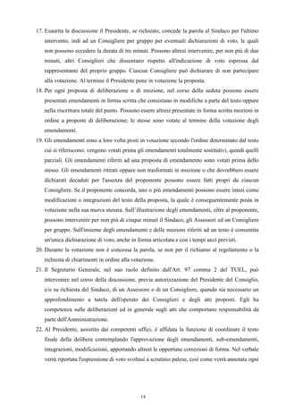 17. Esaurita la discussione il Presidente, se richiesto, concede la parola al Sindaco per l'ultimo
   intervento, indi ad un Consigliere per gruppo per eventuali dichiarazioni di voto, le quali
   non possono eccedere la durata di tre minuti. Possono altresì intervenire, per non più di due
   minuti, altri Consiglieri che dissentano rispetto all'indicazione di voto espressa dal
   rappresentante del proprio gruppo. Ciascun Consigliere può dichiarare di non partecipare
   alla votazione. Al termine il Presidente pone in votazione la proposta.
18. Per ogni proposta di deliberazione o di mozione, nel corso della seduta possono essere
   presentati emendamenti in forma scritta che consistano in modifiche a parte del testo oppure
   nella riscrittura totale del punto. Possono essere altresì presentate in forma scritta mozioni in
   ordine a proposte di deliberazione; le stesse sono votate al termine della votazione degli
   emendamenti.
19. Gli emendamenti sono a loro volta posti in votazione secondo l'ordine determinato dal testo
   cui si riferiscono; vengono votati prima gli emendamenti totalmente sostitutivi, quindi quelli
   parziali. Gli emendamenti riferiti ad una proposta di emendamento sono votati prima dello
   stesso. Gli emendamenti ritirati oppure non trasformati in mozione o che dovrebbero essere
   dichiarati decaduti per l'assenza del proponente possono essere fatti propri da ciascun
   Consigliere. Se il proponente concorda, uno o più emendamenti possono essere intesi come
   modificazioni o integrazioni del testo della proposta, la quale è conseguentemente posta in
   votazione nella sua nuova stesura. Sull’illustrazione degli emendamenti, oltre al proponente,
   possono intervenire per non più di cinque minuti il Sindaco, gli Assessori ed un Consigliere
   per gruppo. Sull'insieme degli emendamenti e delle mozioni riferiti ad un testo è consentita
   un'unica dichiarazione di voto, anche in forma articolata e con i tempi anzi previsti.
20. Durante la votazione non è concessa la parola, se non per il richiamo al regolamento o la
   richiesta di chiarimenti in ordine alla votazione.
21. Il Segretario Generale, nel suo ruolo definito dall'Art. 97 comma 2 del TUEL, può
   intervenire nel corso della discussione, previa autorizzazione del Presidente del Consiglio,
   e/o su richiesta del Sindaco, di un Assessore o di un Consigliere, quando sia necessario un
   approfondimento a tutela dell'operato dei Consiglieri e degli atti proposti. Egli ha
   competenza sulle deliberazioni ed in generale sugli atti che comportano responsabilità da
   parte dell'Amministrazione.
22. Al Presidente, assistito dai competenti uffici, è affidata la funzione di coordinare il testo
   finale della delibera contemplando l'approvazione degli emendamenti, sub-emendamenti,
   integrazioni, modificazioni, apportando altresì le opportune correzioni di forma. Nel verbale
   verrà riportata l'espressione di voto svoltasi a scrutinio palese, così come verrà annotata ogni




                                              14
 