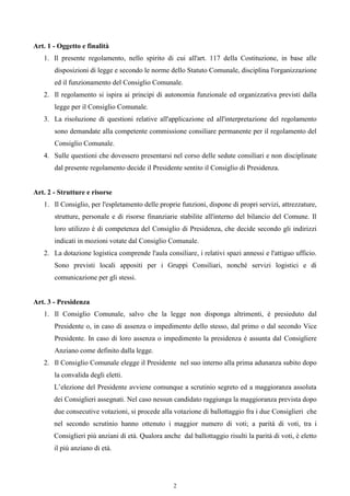 Art. 1 - Oggetto e finalità
   1. Il presente regolamento, nello spirito di cui all'art. 117 della Costituzione, in base alle
       disposizioni di legge e secondo le norme dello Statuto Comunale, disciplina l'organizzazione
       ed il funzionamento del Consiglio Comunale.
   2. Il regolamento si ispira ai principi di autonomia funzionale ed organizzativa previsti dalla
       legge per il Consiglio Comunale.
   3. La risoluzione di questioni relative all'applicazione ed all'interpretazione del regolamento
       sono demandate alla competente commissione consiliare permanente per il regolamento del
       Consiglio Comunale.
   4. Sulle questioni che dovessero presentarsi nel corso delle sedute consiliari e non disciplinate
       dal presente regolamento decide il Presidente sentito il Consiglio di Presidenza.


Art. 2 - Strutture e risorse
   1. Il Consiglio, per l'espletamento delle proprie funzioni, dispone di propri servizi, attrezzature,
       strutture, personale e di risorse finanziarie stabilite all'interno del bilancio del Comune. Il
       loro utilizzo è di competenza del Consiglio di Presidenza, che decide secondo gli indirizzi
       indicati in mozioni votate dal Consiglio Comunale.
   2. La dotazione logistica comprende l'aula consiliare, i relativi spazi annessi e l'attiguo ufficio.
       Sono previsti locali appositi per i Gruppi Consiliari, nonché servizi logistici e di
       comunicazione per gli stessi.


Art. 3 - Presidenza
   1. Il Consiglio Comunale, salvo che la legge non disponga altrimenti, è presieduto dal
       Presidente o, in caso di assenza o impedimento dello stesso, dal primo o dal secondo Vice
       Presidente. In caso di loro assenza o impedimento la presidenza è assunta dal Consigliere
       Anziano come definito dalla legge.
   2. Il Consiglio Comunale elegge il Presidente nel suo interno alla prima adunanza subito dopo
       la convalida degli eletti.
       L’elezione del Presidente avviene comunque a scrutinio segreto ed a maggioranza assoluta
       dei Consiglieri assegnati. Nel caso nessun candidato raggiunga la maggioranza prevista dopo
       due consecutive votazioni, si procede alla votazione di ballottaggio fra i due Consiglieri che
       nel secondo scrutinio hanno ottenuto i maggior numero di voti; a parità di voti, tra i
       Consiglieri più anziani di età. Qualora anche dal ballottaggio risulti la parità di voti, è eletto
       il più anziano di età.




                                                   2
 