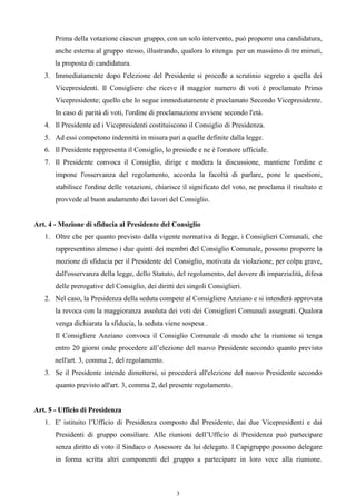 Prima della votazione ciascun gruppo, con un solo intervento, può proporre una candidatura,
       anche esterna al gruppo stesso, illustrando, qualora lo ritenga per un massimo di tre minuti,
       la proposta di candidatura.
   3. Immediatamente dopo l'elezione del Presidente si procede a scrutinio segreto a quella dei
       Vicepresidenti. Il Consigliere che riceve il maggior numero di voti è proclamato Primo
       Vicepresidente; quello che lo segue immediatamente è proclamato Secondo Vicepresidente.
       In caso di parità di voti, l'ordine di proclamazione avviene secondo l'età.
   4. Il Presidente ed i Vicepresidenti costituiscono il Consiglio di Presidenza.
   5. Ad essi competono indennità in misura pari a quelle definite dalla legge.
   6. Il Presidente rappresenta il Consiglio, lo presiede e ne è l'oratore ufficiale.
   7. Il Presidente convoca il Consiglio, dirige e modera la discussione, mantiene l'ordine e
       impone l'osservanza del regolamento, accorda la facoltà di parlare, pone le questioni,
       stabilisce l'ordine delle votazioni, chiarisce il significato del voto, ne proclama il risultato e
       provvede al buon andamento dei lavori del Consiglio.


Art. 4 - Mozione di sfiducia al Presidente del Consiglio
   1. Oltre che per quanto previsto dalla vigente normativa di legge, i Consiglieri Comunali, che
       rappresentino almeno i due quinti dei membri del Consiglio Comunale, possono proporre la
       mozione di sfiducia per il Presidente del Consiglio, motivata da violazione, per colpa grave,
       dall'osservanza della legge, dello Statuto, del regolamento, del dovere di imparzialità, difesa
       delle prerogative del Consiglio, dei diritti dei singoli Consiglieri.
   2. Nel caso, la Presidenza della seduta compete al Consigliere Anziano e si intenderà approvata
       la revoca con la maggioranza assoluta dei voti dei Consiglieri Comunali assegnati. Qualora
       venga dichiarata la sfiducia, la seduta viene sospesa .
       Il Consigliere Anziano convoca il Consiglio Comunale di modo che la riunione si tenga
       entro 20 giorni onde procedere all’elezione del nuovo Presidente secondo quanto previsto
       nell'art. 3, comma 2, del regolamento.
   3. Se il Presidente intende dimettersi, si procederà all'elezione del nuovo Presidente secondo
       quanto previsto all'art. 3, comma 2, del presente regolamento.


Art. 5 - Ufficio di Presidenza
   1. E' istituito l’Ufficio di Presidenza composto dal Presidente, dai due Vicepresidenti e dai
       Presidenti di gruppo consiliare. Alle riunioni dell’Ufficio di Presidenza può partecipare
       senza diritto di voto il Sindaco o Assessore da lui delegato. I Capigruppo possono delegare
       in forma scritta altri componenti del gruppo a partecipare in loro vece alla riunione.



                                                   3
 