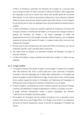 L’Ufficio di Presidenza è presieduto dal Presidente del Consiglio ed è convocato dallo
       stesso di propria iniziativa. E' altresì convocato su richiesta del Sindaco o della maggioranza
       dei Capigruppo; in tali casi la riunione deve tenersi entro quindici giorni dal ricevimento
       della richiesta. L'avviso scritto di convocazione, anche per fax o posta elettronica, riportante
       l'ordine del giorno, deve pervenire almeno tre giorni prima della riunione. In caso di urgenza
       la convocazione può avvenire con qualunque mezzo utile prescindendo dai predetti termini e
       modalità.
   2. L’Ufficio di Presidenza si riunisce per esaminare argomenti di competenza o di interesse del
       Consiglio Comunale. Con l'intervento del Sindaco o di Assessore da lui delegato esamina le
       proposte del Presidente, del Sindaco e dei singoli Capigruppo in ordine alla
       programmazione dei lavori del Consiglio Comunale; stabilisce frequenza, orari e calendario
       semestrale di massima delle sedute di Consiglio, ivi comprese sedute ad hoc riservate al solo
       sindacato dei Consiglieri.
   3. Possono essere invitati a prendere parte alle riunioni dell’Ufficio di Presidenza, per i temi di
       competenza specifica, anche i presidenti delle Commissioni.
   4. Alle sedute assiste un dirigente o un funzionario designato dal Presidente, che redige un
       resoconto sommario.
   5. L’Ufficio di Presidenza è organo assimilato alle commissioni consiliari. Le sedute non sono
       pubbliche.


Art. 6 - Gruppi consiliari
   1. I Consiglieri Comunali sono ripartiti in gruppi. Ciascun gruppo è composto dai Consiglieri
       eletti nella medesima lista. Entro la prima seduta deve essere comunicato al Segretario
       Comunale il nome del Capogruppo che, in difetto della comunicazione, è il Consigliere più
       anziano del gruppo secondo la definizione di legge. Possono altresì essere costituiti gruppi
       diversi, purché composti da almeno tre Consiglieri, con l'indicazione del Capogruppo, da
       effettuarsi per iscritto al Segretario Comunale o verbalmente in corso di seduta.
   2. Ciascun Consigliere, con dichiarazione scritta o verbale resa durante una seduta di Consiglio
       Comunale, può abbandonare il gruppo di appartenenza e confluire, se accettato, in un altro.
       Il gruppo consiliare analogamente, tramite il proprio Capogruppo, può dichiarare
       l’espulsione di un Consigliere dal proprio gruppo.
   3. Il Consigliere od i Consiglieri, che non rientrino nel disposto di cui ai precedenti commi,
       verranno iscritti ad un unico Gruppo Misto. Se il Gruppo consta di più di un componente,
       nell’ipotesi di mancata designazione, assume la funzione di capogruppo il Consigliere più
       anziano.



                                                  4
 