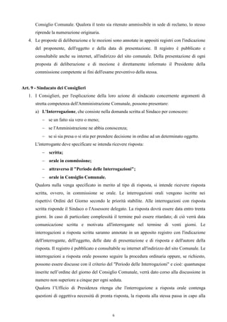 Consiglio Comunale. Qualora il testo sia ritenuto ammissibile in sede di reclamo, lo stesso
       riprende la numerazione originaria.
   4. Le proposte di deliberazione e le mozioni sono annotate in appositi registri con l'indicazione
       del proponente, dell'oggetto e della data di presentazione. Il registro è pubblicato e
       consultabile anche su internet, all'indirizzo del sito comunale. Della presentazione di ogni
       proposta di deliberazione e di mozione è direttamente informato il Presidente della
       commissione competente ai fini dell'esame preventivo della stessa.


Art. 9 - Sindacato dei Consiglieri
   1. I Consiglieri, per l'esplicazione della loro azione di sindacato concernente argomenti di
       stretta competenza dell'Amministrazione Comunale, possono presentare:
       a) L'Interrogazione, che consiste nella domanda scritta al Sindaco per conoscere:
           se un fatto sia vero o meno;
           se l'Amministrazione ne abbia conoscenza;
           se si sia presa o si stia per prendere decisione in ordine ad un determinato oggetto.
       L'interrogante deve specificare se intenda ricevere risposta:
           scritta;
           orale in commissione;
           attraverso il "Periodo delle Interrogazioni";
           orale in Consiglio Comunale.
       Qualora nulla venga specificato in merito al tipo di risposta, si intende ricevere risposta
       scritta, ovvero, in commissione se orale. Le interrogazioni orali vengono iscritte nei
       rispettivi Ordini del Giorno secondo le priorità stabilite. Alle interrogazioni con risposta
       scritta risponde il Sindaco o l'Assessore delegato. La risposta dovrà essere data entro trenta
       giorni. In caso di particolare complessità il termine può essere ritardato; di ciò verrà data
       comunicazione scritta e motivata all'interrogante nel termine di venti giorni. Le
       interrogazioni a risposta scritta saranno annotate in un apposito registro con l'indicazione
       dell'interrogante, dell'oggetto, delle date di presentazione e di risposta e dell'autore della
       risposta. Il registro è pubblicato e consultabile su internet all'indirizzo del sito Comunale. Le
       interrogazioni a risposta orale possono seguire la procedura ordinaria oppure, se richiesto,
       possono essere discusse con il criterio del "Periodo delle Interrogazioni" e cioè: quantunque
       inserite nell’ordine del giorno del Consiglio Comunale, verrà dato corso alla discussione in
       numero non superiore a cinque per ogni seduta.
       Qualora l’Ufficio di Presidenza ritenga che l'interrogazione a risposta orale contenga
       questioni di oggettiva necessità di pronta risposta, la risposta alla stessa passa in capo alla



                                                   6
 
