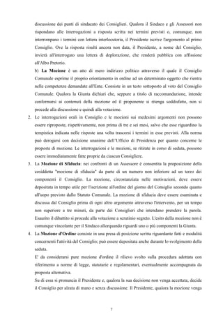 discussione dei punti di sindacato dei Consiglieri. Qualora il Sindaco e gli Assessori non
   rispondano alle interrogazioni a risposta scritta nei termini previsti o, comunque, non
   interrompano i termini con lettera interlocutoria, il Presidente iscrive l'argomento al primo
   Consiglio. Ove la risposta risulti ancora non data, il Presidente, a nome del Consiglio,
   invierà all'interrogato una lettera di deplorazione, che renderà pubblica con affissione
   all'Albo Pretorio.
   b) La Mozione è un atto di mero indirizzo politico attraverso il quale il Consiglio
   Comunale esprime il proprio orientamento in ordine ad un determinato oggetto che rientra
   nelle competenze demandate all'Ente. Consiste in un testo sottoposto al voto del Consiglio
   Comunale. Qualora la Giunta dichiari che, seppure a titolo di raccomandazione, intende
   conformarsi ai contenuti della mozione ed il proponente si ritenga soddisfatto, non si
   procede alla discussione e quindi alla votazione.
2. Le interrogazioni orali in Consiglio e le mozioni sui medesimi argomenti non possono
   essere riproposte, rispettivamente, non prima di tre e sei mesi, salvo che esse riguardino la
   tempistica indicata nelle risposte una volta trascorsi i termini in esse previsti. Alla norma
   può derogarsi con decisione unanime dell’Ufficio di Presidenza per quanto concerne le
   proposte di mozione. Le interrogazioni e le mozioni, se ritirate in corso di seduta, possono
   essere immediatamente fatte proprie da ciascun Consigliere.
3. La Mozione di Sfiducia: nei confronti di un Assessore è consentita la proposizione della
   cosiddetta "mozione di sfiducia" da parte di un numero non inferiore ad un terzo dei
   componenti il Consiglio. La mozione, circostanziata nelle motivazioni, deve essere
   depositata in tempo utile per l'iscrizione all'ordine del giorno del Consiglio secondo quanto
   all'uopo previsto dallo Statuto Comunale. La mozione di sfiducia deve essere esaminata e
   discussa dal Consiglio prima di ogni altro argomento attraverso l'intervento, per un tempo
   non superiore a tre minuti, da parte dei Consiglieri che intendano prendere la parola.
   Esaurito il dibattito si procede alla votazione a scrutinio segreto. L'esito della mozione non è
   comunque vincolante per il Sindaco allorquando riguardi uno o più componenti la Giunta.
4. La Mozione d'Ordine consiste in una presa di posizione scritta riguardante fatti e modalità
   concernenti l'attività del Consiglio; può essere depositata anche durante lo svolgimento della
   seduta.
   E' da considerarsi pure mozione d'ordine il rilievo svolto sulla procedura adottata con
   riferimento a norme di legge, statutarie e regolamentari, eventualmente accompagnata da
   proposta alternativa.
   Su di essa si pronuncia il Presidente e, qualora la sua decisione non venga accettata, decide
   il Consiglio per alzata di mano e senza discussione. Il Presidente, qualora la mozione venga



                                              7
 
