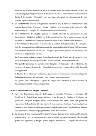 ammessa, se richiesto, concede la parola al Sindaco sulla discussione inerente; indi ad un
      Consigliere per gruppo per eventuali dichiarazioni di voto. L'intervento non può eccedere la
      durata di tre minuti; i Consiglieri che non siano intervenuti per dichiarazione di voto
      possono esprimersi in dissenso.
   5. La Deliberazione consiste nella proposta inerente un atto di rilevanza amministrativa che
      ciascun Consigliere, Assessore, Giunta, cittadini, con apposito testo sottopone alla
      approvazione del Consiglio. La Giunta dovrà attenersi al deliberato.
   6. La Commissione d'Indagine: qualora si intenda chiedere la costituzione di una
      Commissione d'indagine sull'attività dell’Amministrazione, la relativa domanda dovrà
      pervenire al Presidente del Consiglio Comunale sottoscritta da un terzo dei Consiglieri.
      Il Presidente porrà l'argomento in discussione in apertura della prima seduta del Consiglio.
      Uno dei sottoscrittori esporrà le circostanze che hanno indotto alla richiesta. Sull'argomento
      non potranno intervenire più di due Consiglieri per ciascun gruppo per un tempo non
      superiore ai cinque minuti ciascuno.
      La Commissione sarà composta da Consiglieri designati dai Gruppi secondo la proporzione
      e con le medesime modalità previste per l’istituzione delle Commissioni consiliari.
      Allorquando costituita, la Commissione designerà il Presidente ed il Relatore, da
      prescegliersi, quanto al primo, fra i Consiglieri di minoranza e, quanto al secondo, fra quelli
      di maggioranza.
      Il Relatore dovrà relazionare sull'esito cui è pervenuta la Commissione entro sessanta giorni
      dalla sua costituzione, salvo che non venga richiesta motivata proroga.
      Per quanto non contemplato valgono le disposizioni statutarie e quelle relative al
      funzionamento delle Commissioni consiliari.


Art. 10 - Convocazione del Consiglio Comunale
   1. Salvo sia diversamente disposto dalla legge, il Consiglio Comunale è convocato dal
      Presidente del Consiglio di propria iniziativa o su richiesta del Sindaco o di almeno un
      quinto dei Consiglieri assegnati. In tali casi la riunione deve tenersi entro venti giorni dal
      ricevimento della richiesta. L'avviso scritto di convocazione, riportante l'ordine del giorno,
      può essere fatto pervenire anche per telefax o posta elettronica, per i membri che ne abbiano
      data disponibilità, almeno cinque giorni liberi prima della riunione.
   2. La richiesta di convocazione del Consiglio Comunale da parte di un quinto dei Consiglieri
      assegnati deve essere accompagnata dai testi relativi agli argomenti da inserire all'ordine del
      giorno. Tali argomenti, in deroga a quanto disposto dall'articolo 11, vengono posti all'inizio




                                                 8
 