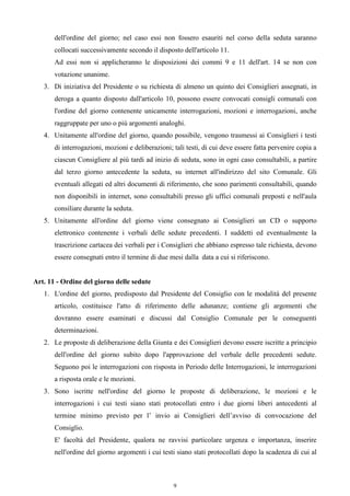 dell'ordine del giorno; nel caso essi non fossero esauriti nel corso della seduta saranno
       collocati successivamente secondo il disposto dell'articolo 11.
       Ad essi non si applicheranno le disposizioni dei commi 9 e 11 dell'art. 14 se non con
       votazione unanime.
   3. Di iniziativa del Presidente o su richiesta di almeno un quinto dei Consiglieri assegnati, in
       deroga a quanto disposto dall'articolo 10, possono essere convocati consigli comunali con
       l'ordine del giorno contenente unicamente interrogazioni, mozioni e interrogazioni, anche
       raggruppate per uno o più argomenti analoghi.
   4. Unitamente all'ordine del giorno, quando possibile, vengono trasmessi ai Consiglieri i testi
       di interrogazioni, mozioni e deliberazioni; tali testi, di cui deve essere fatta pervenire copia a
       ciascun Consigliere al più tardi ad inizio di seduta, sono in ogni caso consultabili, a partire
       dal terzo giorno antecedente la seduta, su internet all'indirizzo del sito Comunale. Gli
       eventuali allegati ed altri documenti di riferimento, che sono parimenti consultabili, quando
       non disponibili in internet, sono consultabili presso gli uffici comunali preposti e nell'aula
       consiliare durante la seduta.
   5. Unitamente all'ordine del giorno viene consegnato ai Consiglieri un CD o supporto
       elettronico contenente i verbali delle sedute precedenti. I suddetti ed eventualmente la
       trascrizione cartacea dei verbali per i Consiglieri che abbiano espresso tale richiesta, devono
       essere consegnati entro il termine di due mesi dalla data a cui si riferiscono.


Art. 11 - Ordine del giorno delle sedute
   1. L'ordine del giorno, predisposto dal Presidente del Consiglio con le modalità del presente
       articolo, costituisce l'atto di riferimento delle adunanze; contiene gli argomenti che
       dovranno essere esaminati e discussi dal Consiglio Comunale per le conseguenti
       determinazioni.
   2. Le proposte di deliberazione della Giunta e dei Consiglieri devono essere iscritte a principio
       dell'ordine del giorno subito dopo l'approvazione del verbale delle precedenti sedute.
       Seguono poi le interrogazioni con risposta in Periodo delle Interrogazioni, le interrogazioni
       a risposta orale e le mozioni.
   3. Sono iscritte nell'ordine del giorno le proposte di deliberazione, le mozioni e le
       interrogazioni i cui testi siano stati protocollati entro i due giorni liberi antecedenti al
       termine minimo previsto per l’ invio ai Consiglieri dell’avviso di convocazione del
       Consiglio.
       E' facoltà del Presidente, qualora ne ravvisi particolare urgenza e importanza, inserire
       nell'ordine del giorno argomenti i cui testi siano stati protocollati dopo la scadenza di cui al



                                                   9
 