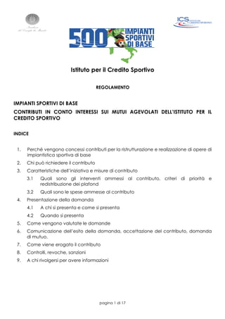 pagina 1 di 17
Istituto per il Credito Sportivo
REGOLAMENTO
IMPIANTI SPORTIVI DI BASE
CONTRIBUTI IN CONTO INTERESSI SUI MUTUI AGEVOLATI DELL’ISTITUTO PER IL
CREDITO SPORTIVO
INDICE
1. Perché vengono concessi contributi per la ristrutturazione e realizzazione di opere di
impiantistica sportiva di base
2. Chi può richiedere il contributo
3. Caratteristiche dell’iniziativa e misure di contributo
3.1 Quali sono gli interventi ammessi al contributo, criteri di priorità e
redistribuzione dei plafond
3.2 Quali sono le spese ammesse al contributo
4. Presentazione della domanda
4.1 A chi si presenta e come si presenta
4.2 Quando si presenta
5. Come vengono valutate le domande
6. Comunicazione dell’esito della domanda, accettazione del contributo, domanda
di mutuo.
7. Come viene erogato il contributo
8. Controlli, revoche, sanzioni
9. A chi rivolgersi per avere informazioni
 