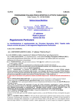 C.I.P.S                                               C.O.N.I.                                            C.M.A.S.

              FEDERAZIONE ITALIANA PESCA SPORTIVA E ATTIVITA' SUBACQUEE
                            Viale Tiziano, 70 - 00196 ROMA

                                           Settore Acque Marittime


                                               A.S.D. SERIOLA
                                Via Pisacane, 8 98066 PATTI (ME)
                                 Tel: 0941241171-3288639409-3471087777
                                     E-mail: asdseriola@hotmail.it

                                                  2° edizione
                                                “Patti in pesca”
                                                 Canna da riva
     Regolamento Particolare
 La manifestazione è regolamentata da: Circolare Normativa 2012, Tabella delle
 misure minime dei pesci, e dal seguente Regolamento Particolare

 GARA UNICA 26/08/2012.

  Art. 1-DENOMINAZIONE GARA: 2° edizione “Patti in Pesca”.
La A.S.D. SERIOLA; indice e organizza la 2° edizione di “Patti in Pesca” gara di pesca da riva.
 Art. 2 -ORGANIZZAZIONE –La manifestazione è retta dalla Circolare Normativa FIPSAS 2012 e
 dal presente Regolamento Particolare, che tutti i partecipanti per effetto della loro iscrizione
 dichiarano di conoscere e di accettare.
Art. 3 - PARTECIPANTI - Alla gara saranno ammessi MAX 40 Atleti suddivisi in un unico settore.
      La gara è aperta a TUTTI.
 Art 4- CAMPI DI GARA - Le manifestazioni si svolgeranno in data e località sopra elencate
 I CAMPI di GARA SARANNO DELIMITATI DA BANDIERINE ROSSE ALL’INIZIO ED ALLA FINE.
  Distanza tra un concorrente e l’altro da metri 4 (quattro).
 Art.5– ISCRIZIONI Le iscrizioni, da effettuare utilizzando esclusivamente il modulo FIPSAS allegato,
 dovranno pervenire, tramite il Presidente della Società o suo delegato, alla Sezione Provinciale FIPSAS Messina,
 entro le ore 19.00 del giovedì antecedente alla singola prova,dove subito dopo il responsabile di settore provvederà
 all’inserimento degli atleti nei settori come recita la Circolare Normativa. ( Teste di serie ecc…)
 In ogni caso le iscrizioni non potranno essere accettate dopo le ore 19.00 del Giovedì antecedente la
 gara
 Art. 6- OPERAZIONI PRELIMINARI - Le operazioni preliminari consistenti in: verifica posizioni Federali
 avranno luogo alle ore 20.00 del Giovedì antecedente la gara presso i locali della A.S.D. SERIOLA.
 Art. 7- RADUNO -Tutti i partecipanti debbono trovarsi a disposizione del Direttore di Gara alle ore 07:30 presso
 il campo di gara.
  Solo dopo la consegna del materiale di gara gli Atleti potranno raggiungere i posti assegnati.
 Saranno considerate assenti le Società o gli atleti che non si presentano all’ora del raduno, o che
 non abbiano provveduto a comunicare il ritardato arrivo, anche a mezzo telefono o fax. Si
 rammenta che la Circolare Normativa 2012 prevede sanzioni per tali comportamenti.
 Art. 8 . INIZIO E TERRMINE DELLA GARA- La gara ha la durata di ore 3 con inizio alle ore 08.00
 circa e termine alle ore 11,00 circa.
 L’inizio e la fine della gara sono dati mediante segnale acustico, a cura del Direttore di Gara e da Ispettori da questi
 designati.
 ART. 9 – VALIDITA’ DELLA PROVA - Nel caso che per sopravvenute condizioni meteo marine avverse, sia posta
 in pericolo l’incolumità dei concorrenti o sia compromessa la regolarità della gara, il Giudice di Gara decreterà la
 conclusione anticipata della competizione. La gara verrà ritenuta valida a tutti gli effetti se si sarà disputato almeno
 metà del tempo stabilito e le classifiche verranno redatte regolarmente. In caso di improvvisi temporali è opportuno
 