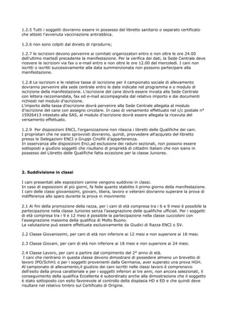 1.2.5 Tutti i soggetti dovranno essere in possesso del libretto sanitario o separato certificato
che attesti l'avvenuta vaccinazione antirabbica.

1.2.6 non sono colpiti dal divieto di riprodurre;

1.2.7 le iscrizioni devono pervenire ai comitati organizzatori entro e non oltre le ore 24.00
dell'ultimo martedì precedente la manifestazione. Per la verifica dei dati, la Sede Centrale deve
ricevere le iscrizioni via fax o e-mail entro e non oltre le ore 12.00 del mercoledì. I cani non
iscritti o iscritti successivamente alla data summenzionata non possono partecipare alla
manifestazione.

1.2.8 Le iscrizioni e le relative tasse di iscrizione per il campionato sociale di allevamento
dovranno pervenire alla sede centrale entro le date indicate nel programma e o modulo di
iscrizione della manifestazione. L'iscrizione del cane dovrà essere inviata alla Sede Centrale
con lettera raccomandata, fax ed e-mail accompagnata dal relativo importo e dai documenti
richiesti nel modulo d'iscrizione.
L'importo della tassa d'iscrizione dovrà pervenire alla Sede Centrale allegata al modulo
d'iscrizione del cane con assegno circolare. In caso di versamento effettuato nel c/c postale n°
15926413 intestato alla SAS, al modulo d'iscrizione dovrà essere allegata la ricevuta del
versamento effettuato.

1.2.9 Per disposizioni ENCI, l'organizzazione non rilascia i libretti delle Qualifiche dei cani.
I proprietari che ne siano sprovvisti dovranno, quindi, provvedere all'acquisto del libretto
presso le Delegazioni ENCI o Gruppi Cinofili d'appartenenza.
In osservanza alle disposizioni Enci,ad esclusione dei raduni sezionali, non possono essere
sottoposti a giudizio soggetti che risultano di proprietà di cittadini italiani che non siano in
possesso del Libretto delle Qualifiche fatta eccezione per la classe Juniores.




2. Suddivisione in classi

I cani presentati alle esposizioni canine vengono suddivisi in classi.
In caso di esposizioni di più giorni, fa fede quanto stabilito il primo giorno della manifestazione.
I cani delle classi giovanissimi, giovani, libera, lavoro e veterani dovranno superare la prova di
indifferenza allo sparo durante la prova in movimento

2.1 Ai fini della promozione della razza, per i cani di età compresa tra i 6 e 9 mesi è possibile la
partecipazione nella classe Juniores senza l'assegnazione delle qualifiche ufficiali. Per i soggetti
di età compresa tra i 9 e 12 mesi è possibile la partecipazione nella classe cuccioloni con
l'assegnazione massima della qualifica di Molto Buono.
La valutazione può essere effettuata esclusivamente da Giudici di Razza ENCI o SV.

2.2 Classe Giovanissimi, per cani di età non inferiore ai 12 mesi e non superiore ai 18 mesi.

2.3 Classe Giovani, per cani di età non inferiore ai 18 mesi e non superiore ai 24 mesi.

2.4 Classe Lavoro, per cani a partire dal compimento del 2° anno di età.
 I cani che rientrano in questa classe devono dimostrare di possedere almeno un brevetto di
lavoro IPO/SchH1 o per i soggetti provenienti dalla Germania, aver superato una prova HGH.
Al campionato di allevamento,il giudizio dei cani iscritti nelle classi lavoro è comprensivo
dell'esito della prova caratteriale e per i soggetti inferiori ai tre anni, non ancora selezionati, il
conseguimento della qualifica Eccellente è subordinato anche alla dimostrazione che il soggetto
è stato sottoposto con esito favorevole al controllo della displasia HD e ED e che quindi deve
risultare nel relativo timbro sul Certificato di Origine.
 