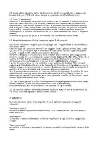2.5 Classe Libera, per cani a partire dal compimento del 2° anno di età, non in possesso di
brevetto di lavoro IPO/SchH1 (classe esclusa al campionato sociale di allevamento).

2.6 Gruppi di allevamento.
Un gruppo di allevamento è costituito da un minimo di 4 a un massimo di 5 cani di uno stesso
allevamento rappresentanti i due sessi che, presentati nella medesima esposizione canina,
hanno ottenuto come minimo il giudizio "Buono". Il gruppo di allevamento viene giudicato in
base ai seguenti criteri di valutazione: difficoltà d'incroci, uniformità del gruppo e qualità dei
singoli animali, considerando la presenza in classe lavoro. Ad esclusione delle esposizioni
canine speciali, le iscrizioni sono effettuate nel corso della manifestazione presso la segreteria
centrale
Al termine del giudizio dei gruppi di allevamento sarà stilata la classifica di merito.

2.7 Gruppi di riproduzione.(Solo al campionato sociale di allevamento).

Nella classe riproduttori vengono giudicati in gruppo tutti i soggetti iscritti al Campionato figli
dello stesso padre.
Ciascun gruppo sarà composto da almeno sei soggetti, iscritti e presentati nelle classi lavoro
e/o Giovani e/o Giovanissimi figli di almeno due diverse fattrici. Al Gruppo potranno essere
aggiunti i soggetti iscritti nelle classi Cuccioloni e Juniores.
Potranno partecipare al Gruppo i discendenti di stalloni che al momento dell'accoppiamento
siano in possesso dei seguenti requisiti: esenzione dalla displasia HD e ED, DNA, IPO 1/ sch1 e
qualifica di "Molto Buono" conseguita in esposizione .Per lo stallone che al momento
dell’accoppiamento risulti superiore ai tre anni di eta’ è obbligatoria la selezione.
I gruppi dovranno entrare nel ring nell'ordine in cui risultano, dal Catalogo. Al termine del
giudizio sarà stilata la classifica di merito. I soggetti iscritti nei Gruppi di Riproduzione, hanno
l'obbligo di essere presenti in campo nel rispettivo Gruppo. Al momento della presentazione il
cartellino di iscrizione al gruppo sarà consegnato alla segreteria di ring.
Se il Gruppo non viene presentato per mancanza del numero di soggetti, il cartellino del cane
presente dovrà comunque essere consegnato alla segreteria di Ring. Il cane che non si
presentasse senza giustificato motivo, verrà depennato dalla classifica del Campionato e sarà
sospeso dall'attività agonistica per mesi 6.

2.8 I cani di età superiore ai 6 anni hanno la possibilità di essere presentati in una loro classe,
la classe Veterani.( classe esclusa al campionato sociale di allevamento).
Non si effettuano giudizi, ma viene stilata una classifica con i piazzamenti.

2.9 Nei Raduni Sezionali è ammessa l'iscrizione alla classe Baby per cani di età compresa tra i
4 e 6 mesi senza l'assegnazione delle qualifiche ufficiali.


3. Valutazioni

Nelle classi Juniores e Baby di cui al punto 2.1 e 2.9 è possibile assegnare le seguenti
valutazioni:

"Molto promettente"
Animali che soddisfano appieno lo standard della razza o presentano piccole imperfezioni a
livello anatomico.

"Promettente"
Animali che soddisfano lo standard, con chiare imperfezioni di tipo anatomico o legate allo
sviluppo

"Poco promettente"
Animali che si dimostrano poco sicuri o che presentano difetti gravi rispetto allo standard della
razza.
 