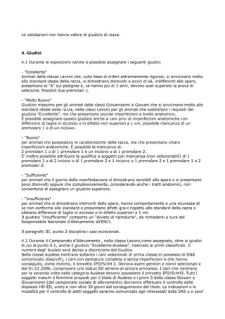 Le valutazioni non hanno valore di giudizio di razza.



4. Giudizi

4.1 Durante le esposizioni canine è possibile assegnare i seguenti giudizi:

- "Eccellente"
Animali della classe Lavoro che, sulla base di criteri estremamente rigorosi, si avvicinano molto
allo standard ideale della razza, si dimostrano disinvolti e sicuri di sé, indifferenti allo sparo,
presentano la "A" sul pedigree e, se hanno più di 3 anni, devono aver superato la prova di
selezione. Possibili due premolari 1.

- "Molto Buono"
Giudizio massimo per gli animali delle classi Giovanissimi e Giovani che si avvicinano molto allo
standard ideale della razza, nelle classi Lavoro per gli animali che soddisfano i requisiti del
giudizio "Eccellente", ma che presentano piccole imperfezioni a livello anatomico.
È possibile assegnare questo giudizio anche a cani privi di imperfezioni anatomiche con
differenze di taglia in eccesso o in difetto non superiori a 1 cm, possibile mancanza di un
premolare 1 o di un incisivo.

- "Buono"
per animali che possiedono le caratteristiche della razza, ma che presentano chiare
imperfezioni anatomiche. È possibile la mancanza di:
2 premolari 1 o di 1 premolare 1 e un incisivo o di 1 premolare 2.
E' inoltre possibile attribuire la qualifica a soggetti con mancanza (non selezionabili) di 1
premolare 3 o di 2 incisivi o di 1 premolare 2 e 1 incisivo o 1 premolare 2 e 1 premolare 1 o 2
premolari 2.

- "Sufficiente"
per animali che il giorno della manifestazione si dimostrano sensibili allo sparo o si presentano
poco disinvolti oppure che complessivamente, considerando anche i tratti anatomici, non
consentono di assegnare un giudizio superiore.

- "Insufficiente"
per animali che si dimostrano intimoriti dallo sparo, hanno comportamento e una sicurezza di
se non conforme allo standard o presentano difetti gravi rispetto allo standard della razza o
abbiano differenze di taglia in eccesso o in difetto superiori a 1 cm.
Il giudizio "Insufficiente" comporta un "divieto di riprodurre", da richiedersi a cura del
Responsabile Nazionale d'Allevamento all'ENCI.

Il paragrafo III, punto 2 disciplina i casi eccezionali.

4.2 Durante il Campionato d'Allevamento , nella classe Lavoro,viene assegnato, oltre ai giudizi
di cui al punto 4.1, anche il giudizio "Eccellente-Auslese", riservato ai primi classificati. Il
numero degl' Auslesi sarà deciso a discrezione del Giudice.
Nella classe Auslese rientrano soltanto i cani selezionati di prima classe,in possesso di DNA
comprovato (Gepruft), i cani con dentatura completa e senza imperfezioni e che hanno
conseguito, come minimo, il brevetto IPO/SchH 2. Devono avere genitori e nonni selezionati e
dal 01.01.2006, comprovare uno status ED almeno di ancora ammesso. I cani che rientrano
per la seconda volta nella categoria Auslese devono possedere il brevetto IPO/SchH3. Tutti i
soggetti maschi e femmine proposti per il titolo di Auslese e i primi 5 della classe Giovani e
Giovanissimi (del campionato sociale di allevamento) dovranno effettuare il controllo delle
displasie HD-ED, entro e non oltre 30 giorni dal conseguimento del titolo. Le indicazioni e le
modalità per il controllo di detti soggetti saranno comunicate agli interessati dalla SAS e o sara’
 