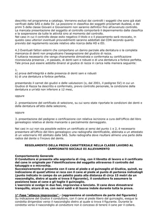 descritto nel programma a catalogo. Verranno esclusi dai controlli i soggetti che sono già stati
verificati dalla SAS e dalla SV. La posizione in classifica dei soggetti proclamati Auslese, e dei
primi 5 della classe Giovani e Giovanissimi non saranno definitivi fino all'avvenuto controllo.
La mancata presentazione del soggetto al controllo comporterà il depennamento dalla classifica
e la sospensione da tutte le attività sino al momento del controllo.
Nel caso in cui il controllo desse esito negativo il titolo e o il piazzamento sarà revocato, in
questo caso ulteriori eventuali provvedimenti saranno addottati dal CDN secondo quanto
previsto dal regolamento sociale relativo alla ricerca della HD e ED.

4.3 Eventuali fattori esterni che comportano un danno parziale alla dentatura o la completa
mancanza di denti non pregiudicano l'assegnazione del giudizio di razza.
È tuttavia necessario che venga chiaramente dimostrata e confermata su certificazione
riconosciuta presenza , in passato, di denti sani e robusti e di una dentatura a forbice perfetta.
Tale prova può essere addotta dinanzi al giudice di razza in carica nella maniera seguente:

1.
a) prova dell'integrità e della presenza di denti sani e robusti
b) di una dentatura a forbice perfetta.

presentando il carnet dei giudizi e delle valutazioni (o, dal 2001, il pedigree SV) in cui un
Giudice di Razza ha descritto e confermato, previo controllo personale, la condizione della
dentatura a un'età non inferiore a 12 mesi,

oppure

2. presentazione del certificato di selezione, su cui sono state riportate le condizioni dei denti e
della dentatura all'atto della selezione,

oppure

3. presentazione del pedigree o certificazione con relativa iscrizione a cura dell'Ufficio del libro
genealogico relativa al dente mancante o parzialmente danneggiato.

Nei casi in cui non sia possibile esibire un certificato ai sensi del punto 1 e 2, è necessario
presentare all'Ufficio del libro genealogico una radiografia identificabile, abbinata a un attestato
di un veterinario HD abilitato dalla SAS. Sulla radiografia deve risultare almeno una parte della
radice del dente o l'incavo del dente.

         REGOLAMENTO DELLA PROVA CARATTERIALE NELLA CLASSE LAVORO AL
                    CAMPIONATO SOCIALE DI ALLEVAMENTO

Comportamento Generale
Il Conduttore si presenta alla segreteria di ring, con il libretto di lavoro e il certificato
del cane in originale per l'identificazione del soggetto attraverso il controllo del
tatuaggio e o microchip.
Successivamente si presenta con il cane al piede e al guinzaglio al Giudice, quindi, su
indicazione di quest'ultimo si reca con il cane al piede al punto di partenza indicatogli
(punto indicato in campo da un paletto posto alla distanza di circa 15 metri da un
nascondiglio, dietro al quale si trova il figurante), il conduttore fa assumere la
posizione base al cane e gli toglie il guinzaglio.
L'esercizio si svolge in due fasi, improvviso e lanciato. Il cane deve dimostrarsi
tranquillo, sicuro di se, con nervi saldi e di buona indole durante tutta la prova.

1° Fase "attacco improvviso" - (aggressione al conduttore da parte del figurante)
Su indicazione del Giudice il conduttore, con il cane al piede libero dal guinzaglio, esegue la
condotta dirigendosi verso il nascondiglio dietro al quale si trova il figurante. Durante la
condotta verso il nascondiglio al conduttore non è concesso di tenere il cane per il collare.
 