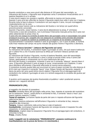 Quando conduttore e cane sono giunti alla distanza di 5/6 passi dal nascondiglio, su
indicazione del Giudice, il figurante esce dirigendosi verso il conduttore minacciandolo con il
bastone flessibile di cui è armato.
Il cane dovrà reagire con energia e rapidità, afferrando la manica con buona presa.
Quando il cane avrà ben afferrato la manica il figurante colpirà due volte il cane con il bastone.
Durante tutta la fase di attacco il conduttore non può seguire il cane, ma può incoraggiarlo
moderatamente con la voce.
Il figurante cessa l'azione solo su indicazione del Giudice o nei tempi con quest'ultimo
preventivamente concordati.
Quando il figurante, cessa l'azione, il cane dovrà abbandonare la presa, E' ammesso
l'intervento a voce del conduttore, non è ammesso l'intervento manuale prima che il cane non
abbia abbandonato la presa (max 3).
Il cane che non esegue la condotta al piede libero dal guinzaglio verso il nascondiglio non potrà
proseguire la prova, per i soggetti che non eseguono la condotta come prevista dal presente
regolamento, il giudice fa ripetere la condotta per un massimo di tre tentativi complessivi.
Successivamente il conduttore metterà il cane al guinzaglio e, con il cane al piede, si recherà
sulla linea mediana del campo nel punto indicato dal giudice mentre il figurante si allontana.

2° Fase "attacco lanciato"- (attacco del figurante sul cane)
Su indicazione del Giudice, il conduttore toglie il guinzaglio al cane, che può essere trattenuto
per il collare fino a che il Giudice autorizza la difesa per sventare l'attacco portato dal
figurante.
Su indicazione del Giudice il figurante, munito di bastone flessibile, esce dal nascondiglio
(posto a circa 40 metri da conduttore e cane) si dirige al piccolo trotto verso il centro del
campo, gesticolando e richiamando con la voce l'attenzione del cane.
All'invito del Giudice il conduttore, incitando il cane con il comando "attacca", lascerà libero il
cane. Il figurante affronterà il cane al passo di corsa, minacciandolo con il bastone. Il cane
deve difendersi affrontando il figurante afferrando la manica senza esitazioni.
Il conduttore durante questa fase può avvicinarsi al cane al passo normale fino alla distanza di
8/10 metri per impartire il comando "lascia" (max 3)dopo l'aresto del figurante, eseguito il
lascia da parte del cane quest'ultimo dovrà vigilare il figurante fino al sopraggiungere del
conduttore che metterà il guinzaglio al cane e si recherà eseguendo la condotta dal giudice per
congedarsi.

Il giudizio verrà espresso dal giudice illustrandolo al pubblico i valori caratteriali saranno
espressi con i seguenti attributi:

PRONUNCIATO (PR),

al soggetto che dimostri di possedere:
Docilità (condotta libero dal guinzaglio nella prima, fase, risposta al comando del conduttore
per la cessazione "lascia", quest'ultima in entrambe le fasi, il comando "lascia o haus" può
essere ripetuto massimo 3 volte),
Tempi di reazione, (un'azione rapida da parte del cane in risposta all'azione del figurante
nella prima fase),
Coraggio, (nessuna esitazione nell'affrontare il figurante in entrambe le fasi, nessuna
esitazione alla minaccia),
Tempra, (nessun cedimento nella prima fase ai colpi di bastone)
Combattività, (contrastare l'azione del figurante con energia durante il trasposto fino alla
cessazione, in entrambe le fasi)
Attenzione, (vigilare dopo la cessazione il figurante fino al sopraggiungere del conduttore, in
entrambe le fasi),
Presa, (media /forte)

(solo i soggetti con la valutazione “PRONUNCIATO”, possono continuare la
manifestazione con la prova da fermo e in movimento.)
 