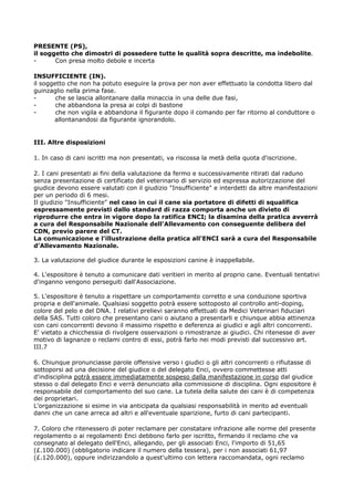 PRESENTE (PS),
il soggetto che dimostri di possedere tutte le qualità sopra descritte, ma indebolite.
-      Con presa molto debole e incerta

INSUFFICIENTE (IN).
il soggetto che non ha potuto eseguire la prova per non aver effettuato la condotta libero dal
guinzaglio nella prima fase.
-       che se lascia allontanare dalla minaccia in una delle due fasi,
-       che abbandona la presa ai colpi di bastone
-       che non vigila e abbandona il figurante dopo il comando per far ritorno al conduttore o
       allontanandosi da figurante ignorandolo.


III. Altre disposizioni

1. In caso di cani iscritti ma non presentati, va riscossa la metà della quota d'iscrizione.

2. I cani presentati ai fini della valutazione da fermo e successivamente ritirati dal raduno
senza presentazione di certificato del veterinario di servizio ed espressa autorizzazione del
giudice devono essere valutati con il giudizio "Insufficiente" e interdetti da altre manifestazioni
per un periodo di 6 mesi.
Il giudizio "Insufficiente" nel caso in cui il cane sia portatore di difetti di squalifica
espressamente previsti dallo standard di razza comporta anche un divieto di
riprodurre che entra in vigore dopo la ratifica ENCI; la disamina della pratica avverrà
a cura del Responsabile Nazionale dell'Allevamento con conseguente delibera del
CDN, previo parere del CT.
La comunicazione e l'illustrazione della pratica all'ENCI sarà a cura del Responsabile
d'Allevamento Nazionale.

3. La valutazione del giudice durante le esposizioni canine è inappellabile.

4. L'espositore è tenuto a comunicare dati veritieri in merito al proprio cane. Eventuali tentativi
d'inganno vengono perseguiti dall'Associazione.

5. L'espositore è tenuto a rispettare un comportamento corretto e una conduzione sportiva
propria e dell'animale. Qualsiasi soggetto potrà essere sottoposto al controllo anti-doping,
colore del pelo e del DNA. I relativi prelievi saranno effettuati da Medici Veterinari fiduciari
della SAS. Tutti coloro che presentano cani o aiutano a presentarli e chiunque abbia attinenza
con cani concorrenti devono il massimo rispetto e deferenza ai giudici e agli altri concorrenti.
E' vietato a chicchessia di rivolgere osservazioni o rimostranze ai giudici. Chi ritenesse di aver
motivo di lagnanze o reclami contro di essi, potrà farlo nei modi previsti dal successivo art.
III.7

6. Chiunque pronunciasse parole offensive verso i giudici o gli altri concorrenti o rifiutasse di
sottoporsi ad una decisione del giudice o del delegato Enci, ovvero commettesse atti
d'indisciplina potrà essere immediatamente sospeso dalla manifestazione in corso dal giudice
stesso o dal delegato Enci e verrà denunciato alla commissione di disciplina. Ogni espositore è
responsabile del comportamento del suo cane. La tutela della salute dei cani è di competenza
dei proprietari.
L'organizzazione si esime in via anticipata da qualsiasi responsabilità in merito ad eventuali
danni che un cane arreca ad altri e all'eventuale sparizione, furto di cani partecipanti.

7. Coloro che ritenessero di poter reclamare per constatare infrazione alle norme del presente
regolamento o ai regolamenti Enci debbono farlo per iscritto, firmando il reclamo che va
consegnato al delegato dell'Enci, allegando, per gli associati Enci, l'importo di 51,65
(£.100.000) (obbligatorio indicare il numero della tessera), per i non associati 61,97
(£.120.000), oppure indirizzandolo a quest'ultimo con lettera raccomandata, ogni reclamo
 