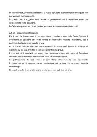 In caso di interruzione della selezione, la nuova selezione eventualmente conseguita non
potrà essere concessa a vita.
In questo caso il soggetto dovrà essere in possesso di tutti i requisiti necessari per
conseguire la prima selezione.
La Selezione può venire ritirata qualora venissero a mancare uno o più requisiti.


Art. 28 - Documento di Selezione
Per i cani che hanno superato la prova viene compilato a cura della Sede Centrale il
documento di Selezione che verrà inviato al proprietario, legittimo intestatario, con il
pedigree ritirato al momento della prova.
Ai proprietari dei cani che non hanno superato la prova verrà inviato il certificato di
iscrizione su cui sarà annotato il non superamento della prova.
I nomi dei cani, suddivisi per sesso, che hanno partecipato alla prova di Selezione
verranno pubblicati sul sito web ufficiale, con il risultato conseguito.
La pubblicazione dei dati relativi ai cani idonei all'allevamento sarà documento
fondamentale per gli allevatori, sia per quanto riguarda il carattere che per quanto riguarda
la morfologia.
E' uno strumento di cui un allevatore coscienzioso non può fare a meno.
 