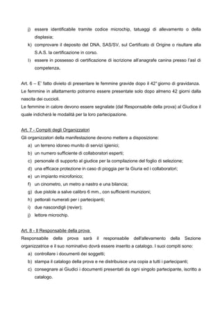 j) essere identificabile tramite codice microchip, tatuaggi di allevamento o della
       displasia;
   k) comprovare il deposito del DNA, SAS/SV, sul Certificato di Origine o risultare alla
       S.A.S. la certificazione in corso.
   l) essere in possesso di certificazione di iscrizione all’anagrafe canina presso l’asl di
       competenza.


Art. 6 – E’ fatto divieto di presentare le femmine gravide dopo il 42° giorno di gravidanza.
Le femmine in allattamento potranno essere presentate solo dopo almeno 42 giorni dalla
nascita dei cuccioli.
Le femmine in calore devono essere segnalate (dal Responsabile della prova) al Giudice il
quale indicherà le modalità per la loro partecipazione.


Art. 7 - Compiti degli Organizzatori
Gli organizzatori della manifestazione devono mettere a disposizione:
   a) un terreno idoneo munito di servizi igienici;
   b) un numero sufficiente di collaboratori esperti;
   c) personale di supporto al giudice per la compilazione del foglio di selezione;
   d) una efficace protezione in caso di pioggia per la Giuria ed i collaboratori;
   e) un impianto microfonico;
   f) un cinometro, un metro a nastro e una bilancia;
   g) due pistole a salve calibro 6 mm., con sufficienti munizioni;
   h) pettorali numerati per i partecipanti;
   i) due nascondigli (revier);
   j) lettore microchip.


Art. 8 - Il Responsabile della prova
Responsabile       della   prova   sarà   il   responsabile   dell'allevamento   della   Sezione
organizzatrice e il suo nominativo dovrà essere inserito a catalogo. I suoi compiti sono:
   a) controllare i documenti dei soggetti;
   b) stampa il catalogo della prova e ne distribuisce una copia a tutti i partecipanti;
   c) consegnare ai Giudici i documenti presentati da ogni singolo partecipante, iscritto a
       catalogo.
 