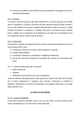 d) Verificare la qualifica di socio SAS da parte del proprietario del soggetto e/o del suo
       conduttore/presentatore.


Art. 9 - Iscrizioni
Le iscrizioni dovranno pervenire alla Sede Centrale S.A.S. almeno otto giorni prima della
data di svolgimento. Il modulo di iscrizione che sarà reperibile presso la Sede Centrale e
sul sito web ufficiale dovrà essere compilato dall'interessato in tutte le sue parti. La Sede
Centrale provvederà a predisporre il catalogo della prova nel quale verranno elencati
prima i soggetti che si presentano per la Riselezione, poi quelli che si presentano per la
prima Selezione; prima i maschi e poi le femmine.


Art. 10 - Documenti
I documenti in originale del soggetto dovranno essere consegnati alla segreteria prima che
la prova abbia inizio e sono:
   a) il certificato d'iscrizione ad un libro origini (pedigree) in originale;
   b) il libretto delle qualifiche;
   c) il certificato di Selezione in originale per i soggetti già selezionati;
   d) tutti gli altri documenti comprovanti il possesso dei requisiti per l'ammissione alla
       prova.


Art. 11 - Al termine della prova tutti i documenti:
   •   foglio di selezione,
   •   pedigree,
   •   certificato di prima selezione (in caso di riselezione)
verranno trattenuti dall’organizzazione (dal giudice) per essere inviati alla SAS Centrale
per la dovuta registrazione. Il pedigree verrà reinviato, unitamente al certificato di
Selezione, direttamente al domicilio del proprietario del soggetto selezionato a cura della
Sede Centrale S.A.S.


                                  LA PROVA DI SELEZIONE


Art. 12 - Giudizio Caratteriale
Il cane deve dimostrarsi tranquillo, sicuro di se, con nervi saldi e di buona indole durante
tutta la manifestazione e non solo mentre viene esaminato.
 