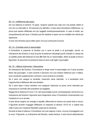 Art. 13 - Indifferenza allo sparo
Ad una distanza di almeno 15 passi, vengono sparati due colpi con una pistola calibro 6
mm con un intervallo di 4/5 secondi uno dall’altro. Il cane deve dimostrare indifferenza. La
prova può essere effettuata con più soggetti contemporaneamente. In caso di dubbi, sul
comportamento del cane, il Giudice può far ripetere lo sparo con le modalità che riterrà più
opportune.
Il cane che dimostra paura dello sparo non può continuare la prova,


Art. 14 - Condotta verso il nascondiglio
Il Conduttore si presenta al Giudice con il cane al piede e al guinzaglio, quindi, su
indicazione del Giudice si reca al punto di partenza indicatogli (punto indicato in campo da
un paletto posto alla distanza di circa 25 metri da un nascondiglio, dietro al quale si trova il
figurante), fa assumere la posizione base al cane e gli toglie il guinzaglio.


Art. 15 – Attacco improvviso - Esecuzione
Su indicazione del Giudice, il Conduttore si dirige verso il nascondiglio con il cane al piede
libero dal guinzaglio, il cane durante il percorso non può essere trattenuto per il collare,
sono consentiti supplementari comandi a voce durante la condotta.
Se il cane non esegue la condotta, l’esercizio viene interrotto          e il conduttore avrà
l’opportunità di effettuare altri due tentativi.
Se il cane dopo il terzo tentativo non eseguirà l’esercizio la prova verrà interrotta per
mancanza di controllo del conduttore sul soggetto.
Raggiunta la distanza di circa 7 mt. dal nascondiglio (punto contrassegnato nel terreno) su
indicazione del Giudice il figurante esce dirigendosi verso il Conduttore minacciandolo con
il bastone di cui è armato.
Il cane dovrà reagire con energia e rapidità, afferrando la manica con presa forte e sicura,
il figurante durante l’ingaggio effettuerà un trasporto di almeno 10/15 mt. e colpirà due
volte il cane con il bastone flessibile usato per la minaccia.
Durante la fase di attacco il Conduttore non può seguire il cane, ma può incoraggiarlo con
la voce. Il figurante, su indicazione del Giudice, cessa l'azione, il cane dovrà abbandonare
 